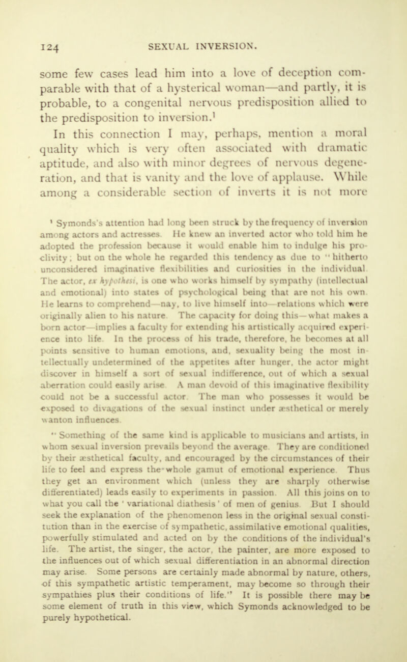some few cases lead him into a love of deception com- parable with that of a hysterical woman—and partly, it is probable, to a congenital nervous predisposition allied to the predisposition to inversion.1 In this connection I may, perhaps, mention .1 moral quality which is very often associated with dramatic aptitude, and also with minor degrees of nervous degene- ration, and that is vanit\ and the love of applause. While among a considerable section of Inverts it is not more 1 Symonds's attention had lonv; l>een struck by the frequency ot imersion am. ntf actors and actresses He knew an inverted actor who told him he adopted the profession because it would enable him to indulge his pro clivity. but on the whole he regarded this tendency as due to hitherto unconsidered imaginative flexibilities and curiosities in the individual The act. r. M 'i\l . :htsi, is one who works himself by sympathy (intellectual and emotional) into states of psychological being that are not his own. He learns to comprehend nay. to live himself into relations which were originally alien to his nature The capacity for doing this —what makes a born actor implies a faculty for extending his artistically .uijuirrd experi ence into life In the process of his trade, therefore, he becomes at all points sensitive to human emotions, and. sexuality being the most in tellectually undetermined of the appetites after hunger, the actor might discover tn himself a sort of sexual indiflerence, out of which a MORuJ al>erration could easily arise A man devoid of this imaginative flexibility could not be a successful actor The man who possesses it would be exposed to divagations of the sexual instinct under .rsthctical or merely wanton influences.  Something of the same kind is applicable to musicians and artists, in whom sexual inversion prevails beyond the average They are conditioned by their a^sthetical faculty, and encouraged by the circumstances of their lite to feel and express the-whole gamut of emotional experience Thus they get an environment which (unless they are sharply otherwise ditiercntiatedj leads easily u> experiments in passion All this joins on to what you call the ' variational diathesis' of men of genius liut I should seek the explanation of the phenomenon less in the original sexual consti- tution than in the exercise of sympathetic, assimilative emotional qualities, powerfully stimulated and acted on by the conditions of the individual's life. The artist, the singer, the actor, the painter, are more exposed to the influences out of which sexual differentiation in an abnormal direction may arise. Some persons are certainly made abnormal by nature, others, of this sympathetic artistic temperament, may become so through their sympathies plus their conditions of life. It is possible there may be some element of truth in this view, which Symonds acknowledged to be purely hypothetical.