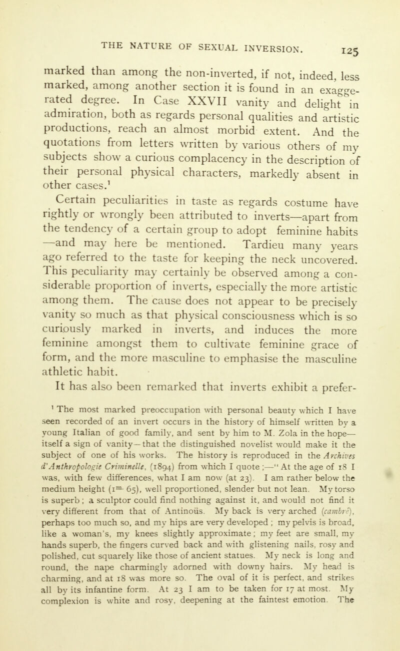 125 marked than among the non-inverted, if not, indeed, less marked, among another section it is found in an exagge- rated degree. In Case XXVII vanity and delight in admiration, both as regards personal qualities and artistic productions, reach an almost morbid extent. And the quotations from letters written by various others of my subjects show a curious complacency in the description of their personal physical characters, markedly absent in other cases.1 Certain peculiarities in taste as regards costume have rightly or wrongly been attributed to inverts—apart from the tendency of a certain group to adopt feminine habits —and may here be mentioned. Tardieu many years ago referred to the taste for keeping the neck uncovered. This peculiarity may certainly be observed among a con- siderable proportion of inverts, especially the more artistic among them. The cause does not appear to be precisely vanity so much as that physical consciousness which is so curiously marked in inverts, and induces the more feminine amongst them to cultivate feminine grace of form, and the more masculine to emphasise the masculine athletic habit. It has also been remarked that inverts exhibit a prefer- 1 The most marked preoccupation with personal beauty which I have seen recorded of an invert occurs in the history of himself written by a young Italian of good family, and sent by him to M. Zola in the hope— itself a sign of vanity—that the distinguished novelist would make it the subject of one of his works. The history is reproduced in the A vchives d'Anthropologic Criminelle, (1894) horn which I quote ;— At the age of 18 I was, with few differences, what I am now (at 23). I am rather below the medium height (im- 65), well proportioned, slender but not lean. My torso is superb ; a sculptor could find nothing against it, and would not find it very different from that of Antinoiis. My back is very arched (camby'), perhaps too much so, and my hips are very developed ; my pelvis is broad, like a woman's, my knees slightly approximate ; my feet are small, my hands superb, the fingers curved back and with glistening nails, rosy and polished, cut squarely like those of ancient statues. My neck is long and round, the nape charmingly adorned with downy hairs. My head is charming, and at 18 was more so. The oval of it is perfect, and strikes all by its infantine form. At 23 I am to be taken for 17 at most. My complexion is white and rosy, deepening at the faintest emotion. The