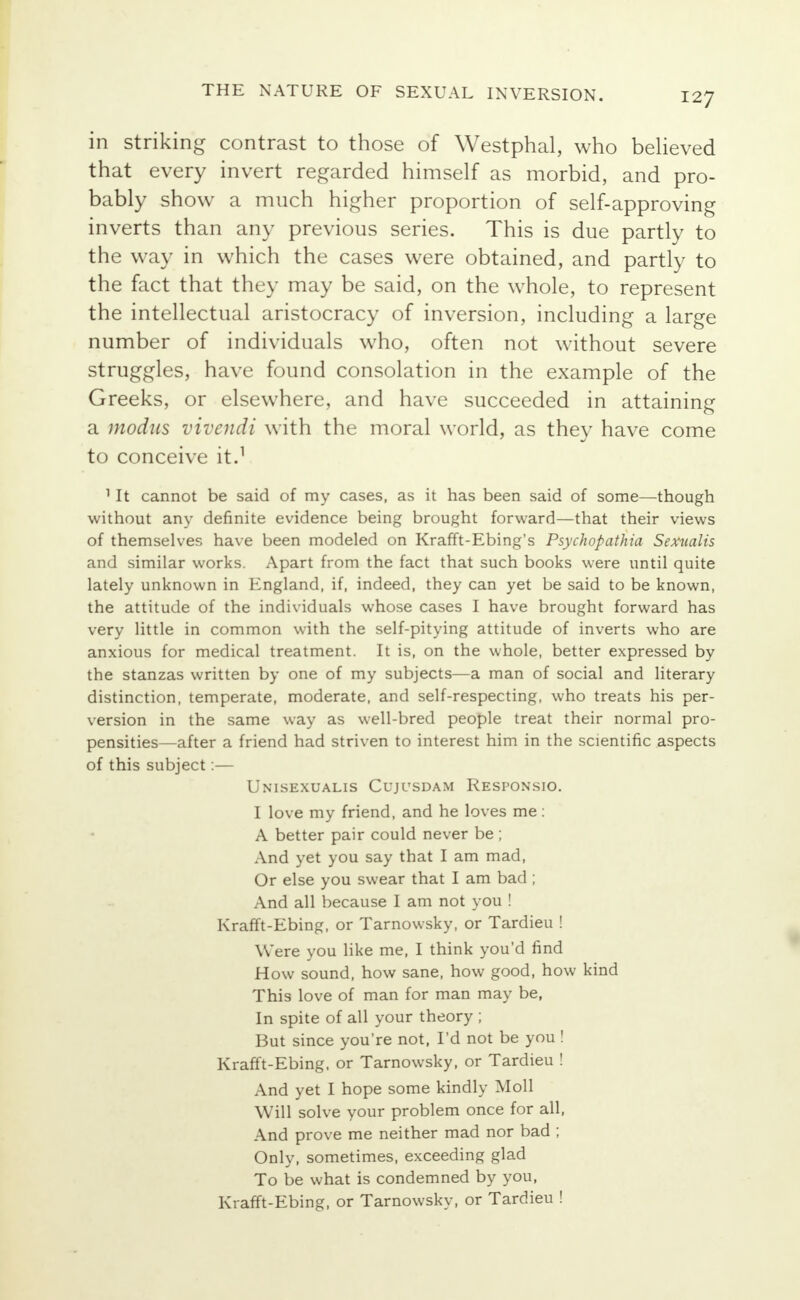 in striking contrast to those of Westphal, who believed that every invert regarded himself as morbid, and pro- bably show a much higher proportion of self-approving inverts than any previous series. This is due partly to the way in which the cases were obtained, and partly to the fact that they may be said, on the whole, to represent the intellectual aristocracy of inversion, including a large number of individuals who, often not without severe struggles, have found consolation in the example of the Greeks, or elsewhere, and have succeeded in attaining a modus Vivendi with the moral world, as they have come to conceive it.1 11t cannot be said of my cases, as it has been said of some—though without any definite evidence being brought forward—that their views of themselves have been modeled on Krafft-Ebing's Psychopathia Sexualis and similar works. Apart from the fact that such books were until quite lately unknown in England, if, indeed, they can yet be said to be known, the attitude of the individuals whose cases I have brought forward has very little in common with the self-pitying attitude of inverts who are anxious for medical treatment. It is, on the whole, better expressed by the stanzas written by one of my subjects—a man of social and literary distinction, temperate, moderate, and self-respecting, who treats his per- version in the same way as well-bred people treat their normal pro- pensities—after a friend had striven to interest him in the scientific aspects of this subject:— Unisexualis Cujusdam Responsio. I love my friend, and he loves me : A better pair could never be ; And yet you say that I am mad, Or else you swear that I am bad ; And all because I am not you ! Krafft-Ebing, or Tarnowsky, or Tardieu ! Were you like me, I think you'd find How sound, how sane, how good, how kind This love of man for man may be, In spite of all your theory ; But since you're not, I'd not be you ! Krafft-Ebing. or Tarnowsky, or Tardieu ! And yet I hope some kindly Moll Will solve your problem once for all, And prove me neither mad nor bad ; Only, sometimes, exceeding glad To be what is condemned by you, Krafft-Ebing, or Tarnowsky, or Tardieu !