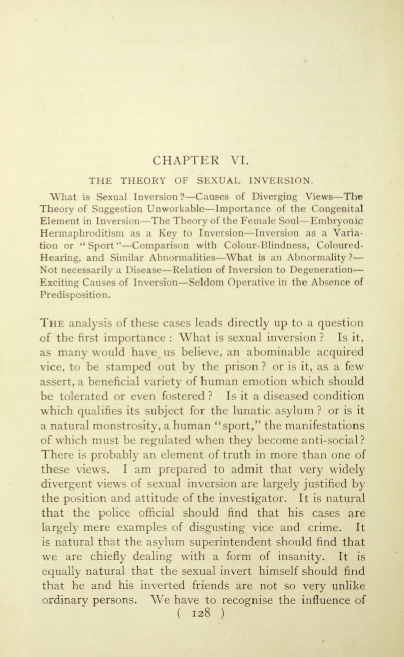 CHAPTER VI. THE THEORY OF SEXUAL INVERSION. What is Sexual Inversion ?—Causes of Diverging Views - The Theory of Suggestion Unworkable-Importance of the Congenital Element in Inversion—The Theory of the Female Soul Embryonic Hermaphroditism as a Key to Inversion -Inversion as a Varia- tion or Sport—Comparison with Colour-Blindness, Coloured- Hearing, and Similar Abnormalities—What is an Abnormality?— Not necessarily a Disease—Relation of Inversion to Degeneration— Exciting Causes of Inversion —Seldom Operative in the Absence of Predisposition. The analysis of these cases leads directly up to a question of the first importance : What is sexual inversion ? Is it, as main would have us believe, an abominable acquired vice, to be stamped out by the prison ? or is it, as a few assert, a beneficial variety of human emotion which should be tolerated or even fostered? Is it a diseased condition which qualifies its subject for the lunatic asylum ? or is it a natural monstrosity, a human sport, the manifestations of which must be regulated whi n they become anti-social ? There is probably an element of truth in more than one of these views. I am prepared to admit that very widely- divergent views of sexual inversion are largely justified by the position and attitude of the investigator. It is natural that the police official should find that his cases are largely mere examples of disgusting vice and crime. It is natural that the asylum superintendent should find that wre are chiefly dealing with a form of insanity. It is equally natural that the sexual invert himself should find that he and his inverted friends are not so very unlike ordinary persons. We have to recognise the influence of