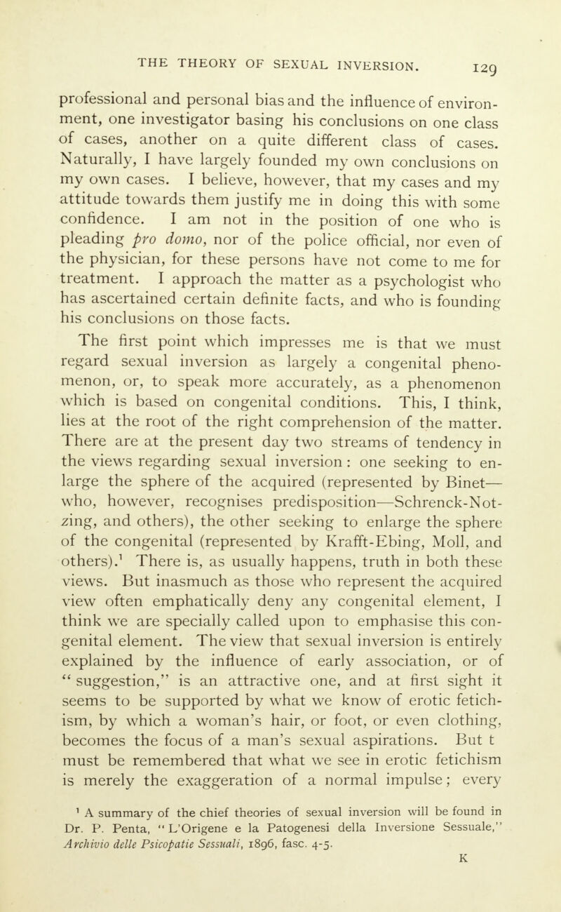 professional and personal bias and the influence of environ- ment, one investigator basing his conclusions on one class of cases, another on a quite different class of cases. Naturally, I have largely founded my own conclusions on my own cases. I believe, however, that my cases and my attitude towards them justify me in doing this with some confidence. I am not in the position of one who is pleading pro domo, nor of the police official, nor even of the physician, for these persons have not come to me for treatment. I approach the matter as a psychologist who has ascertained certain definite facts, and who is founding his conclusions on those facts. The first point which impresses me is that we must regard sexual inversion as largely a congenital pheno- menon, or, to speak more accurately, as a phenomenon which is based on congenital conditions. This, I think, lies at the root of the right comprehension of the matter. There are at the present day two streams of tendency in the views regarding sexual inversion : one seeking to en- large the sphere of the acquired (represented by Binet— who, however, recognises predisposition—Schrenck-Not- zing, and others), the other seeking to enlarge the sphere of the congenital (represented by Krafft-Ebing, Moll, and others).1 There is, as usually happens, truth in both these views. But inasmuch as those who represent the acquired view often emphatically deny any congenital element, I think we are specially called upon to emphasise this con- genital element. The view that sexual inversion is entirely explained by the influence of early association, or of  suggestion, is an attractive one, and at first sight it seems to be supported by what we know of erotic fetich- ism, by which a woman's hair, or foot, or even clothing, becomes the focus of a man's sexual aspirations. But t must be remembered that what we see in erotic fetichism is merely the exaggeration of a normal impulse; every 1 A summary of the chief theories of sexual inversion will be found in Dr. P. Penta,  L'Origene e la Patogenesi della Inversione Sessuale, Archivio delle Psicopatie Sessuali, 1896, fasc. 4-5. K