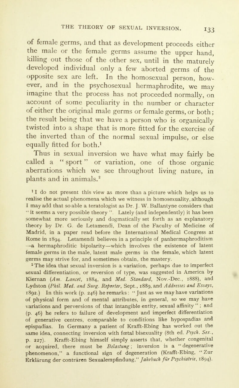 of female germs, and that as development proceeds either the male or the female germs assume the upper hand, killing out those of the other sex, until in the maturely developed individual only a few aborted germs of the opposite sex are left. In the homosexual person, how- ever, and in the psychosexual hermaphrodite, we may imagine that the process has not proceeded normally, on account of some peculiarity in the number or character of either the original male germs or female germs, or both; the result being that we have a person who is organically twisted into a shape that is more fitted for the exercise of the inverted than of the normal sexual impulse, or else equally fitted for both.1 Thus in sexual inversion we have what may fairly be called a  sport  or variation, one of those organic aberrations which we see throughout living nature, in plants and in animals.2 11 do not present this view as more than a picture which helps us to realise the actual phenomena which we witness in homosexuality, although I may add that so able a teratologist as Dr. J. W. Ballantyne considers that  it seems a very possible theory . Lately (and independently) it has been somewhat more seriously and dogmatically set forth as an explanatory theory by Dr. G. de Letamendi, Dean of the Faculty of Medicine of Madrid, in a paper read before the International Medical Congress at Rome in 1894. Letamendi believes in a principle of panhermaphroditism —a hermaphroditic bipolarity—which involves the existence of latent female germs in the male, latent male germs in the female, which latent germs may strive for, and sometimes obtain, the mastery. 2 The idea that sexual inversion is a variation, perhaps due to imperfect sexual differentiation, or reversion of type, was suggested in America by Kiernan (Am. Lancet, 1884, and Med. Standard, Nov.-Dec, 1888), and Lydston (Phil. Med. and Sicrg. Reporter, Sept., 1889, and Addresses and Essays, 1892.) In this work (p. 246) he remarks :  Just as we may have variations of physical form and of mental attributes, in general, so we may have variations and perversions of that intangible entity, sexual affinity  ; and (p. 46) he refers to failure of development and imperfect differentiation of generative centres, comparable to conditions like hypospadias and epispadias. In Germany a patient of Krafft-Ebing has worked out the same idea, connecting inversion with foetal bisexuality (8th ed. Psych. Sex., p. 227). Krafft-Ebing himself simply asserts that, whether congenital or acquired, there must be Belastung; inversion is a  degenerative phenomenon, a functional sign of degeneration (Krafft-Ebing,  Zur Erkliirung der contraren Sexualempfindung, Jahrbuch fiir Psychiatric, 1894).