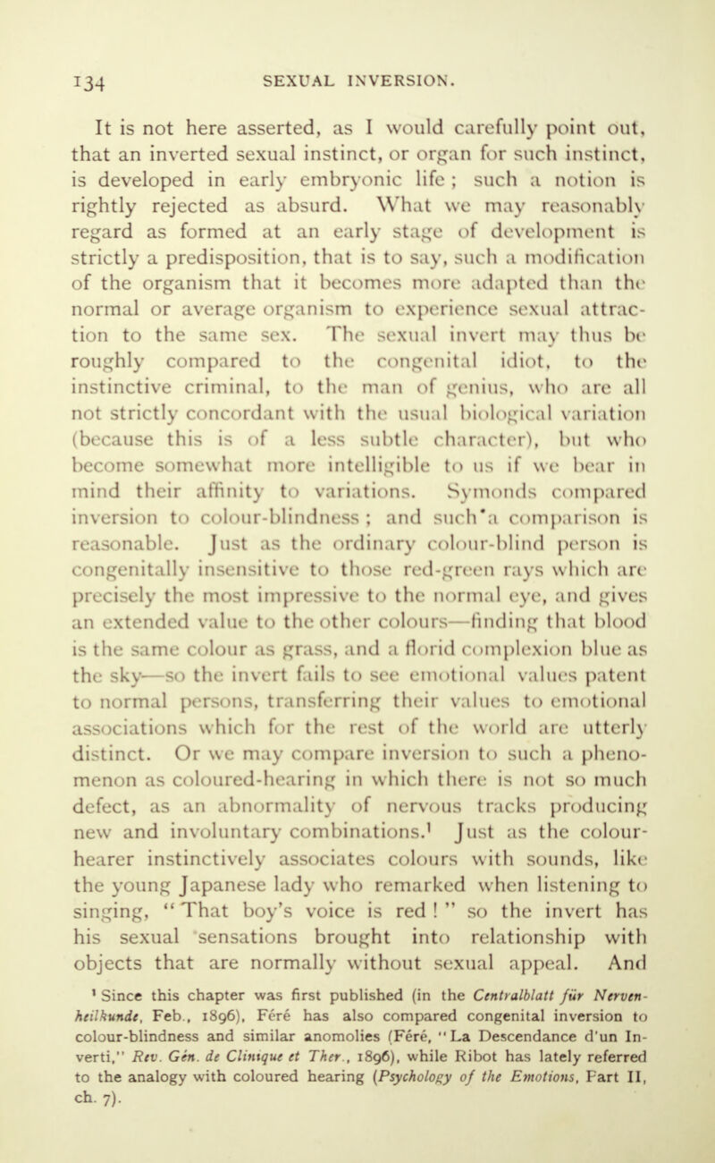 It is not here asserted, as I would carefully point out, that an inverted sexual instinct, or organ for such instinct, is developed in early embryonic life ; such a notion is rightly rejected as absurd. What we may reasonably regard as formed at an early stage of development is strictly a predisposition, that is to say, such a modification of the organism that it becomes more adapted than the normal or average organism to experience sexual attrac- tion to the same sex. The sexual invert may thus be roughly compared to the Congenital idiot, to the instinctive criminal, to the man of genius, who are all not strictly concordant with the usual biologic al variation (because this is of a less subtle character), but who become somewhat more intelligible t<> us if we bear in mind their affinity to variations. Symonds compared inversion to colour-blindness ; and sueh'a comparison is reasonable. Just as the ordinary colour-blind person is congenitally insensitive to those red-green rays which arc- precisely the most impressive to the normal eye, and gives an extended value to the other colours—finding that blood is the same colour as grass, and a florid complexion blue as the sky—so the invert fails to see emotional values patent to normal persons, transferring their values to emotional associations which for the rest of the world are utterly distinct. Or we may compare inversion to such a pheno- menon as coloured-hearing in which there is not so much defect, as an abnormality of nervous tracks producing new and involuntary combinations,1 Just as the colour- hearer instinctively associates colours with sounds, like the young Japanese lady who remarked when listening to singing, 11 That boy's voice is red !  so the invert has his sexual sensations brought into relationship with objects that are normally without sexual appeal. And 1 Since this chapter was first published (in the Centralblatt fur Nerven - heilkunde, Feb., 1896), Fere has also compared congenital inversion to colour-blindness and similar anomolies (Fere, La Descendance d'un In- verti, Rev. Gen. de Clintque et Ther., 1896), while Ribot has lately referred to the analogy with coloured hearing (Psychology of the Emotions, Fart II, ch. 7).