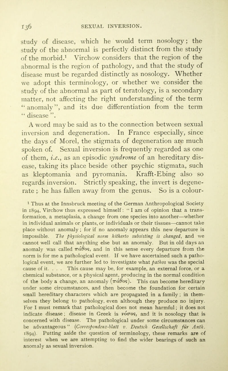 study of disease, which he would term nosology; the study of the abnormal is perfectly distinct from the study of the morbid.1 Virchow considers that the region of the abnormal is the region of pathology, and that the study of disease must be regarded distinctly as nosology. Whether we adopt this terminology, or whether we consider the study of the abnormal as part of teratology, is a secondary matter, not affecting the right understanding of the term anomaly, and its due differentiation from the term  disease . A word may be said as to the connection between sexual inversion and degeneration. In France especially, since the days of Morel, the stigmata of degeneration are much spoken of. Sexual inversion is frequently regarded as one of them, i.e., as an episodic syndrome of an hereditary dis- ease, taking its place beside other psychic stigmata, such as kleptomania and pyromania. Krafft-Ebing also so regards inversion. Strictly speaking, the invert is degene- rate ; he has fallen away from the genus. So is a colour- 1 Thus at the Innsbruck meeting of the German Anthropological Society in 1894, Virchow thus expressed himself: I am of opinion that a trans- formation, a metaplasia, a change from one species into another—whether in individual animals or plants, or individuals or their tissues—cannot take place without anomaly; for if no anomaly appears this new departure is impossible. The physiological norm hitherto subsisting is changed, and we cannot well call that anything else but an anomaly. But in old days an anomaly was called 7ra#o5, and in this sense every departure from the norm is for me a pathological event. If we have ascertained such a patho- logical event, we are further led to investigate what pathos was the special cause of it. . . . This cause may be, for example, an external force, or a chemical substance, or a physical agent, producing in the normal condition of the body a change, an anomaly (7ra#o?). This can become hereditary under some circumstances, and then become the foundation for certain small hereditary characters which are propagated in a family ; in them- selves they belong to pathology, even although they produce no injury. For I must remark that pathological does not mean harmful; it does not indicate disease ; disease in Greek is vocros, and it is nosology that is concerned with disease. The pathological under some circumstances can be advantageous (Correspondenz-blatt v. Deutsch Gesellschaft fur A nth. 1894). Putting aside the question of terminology, these remarks are of interest when we are attempting to find the wider bearings of such an anomaly as sexual inversion.