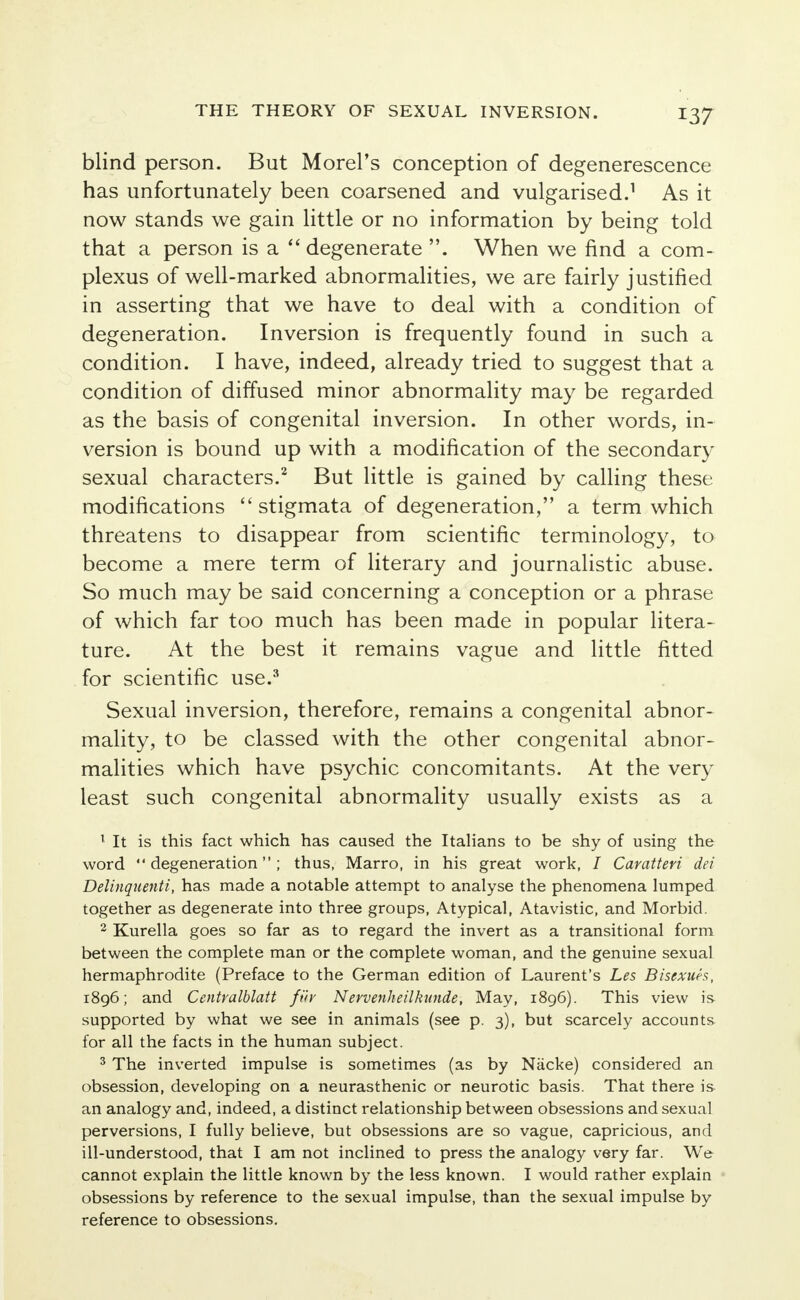 blind person. But Morel's conception of degenerescence has unfortunately been coarsened and vulgarised.1 As it now stands we gain little or no information by being told that a person is a  degenerate . When we find a com- plexus of well-marked abnormalities, we are fairly justified in asserting that we have to deal with a condition of degeneration. Inversion is frequently found in such a condition. I have, indeed, already tried to suggest that a condition of diffused minor abnormality may be regarded as the basis of congenital inversion. In other words, in- version is bound up with a modification of the secondary sexual characters.2 But little is gained by calling these modifications stigmata of degeneration, a term which threatens to disappear from scientific terminology, to become a mere term of literary and journalistic abuse. So much may be said concerning a conception or a phrase of which far too much has been made in popular litera- ture. At the best it remains vague and little fitted for scientific use.3 Sexual inversion, therefore, remains a congenital abnor- mality, to be classed with the other congenital abnor- malities which have psychic concomitants. At the very least such congenital abnormality usually exists as a 1 It is this fact which has caused the Italians to be shy of using the word degeneration; thus, Marro, in his great work, / Caratteri dei Delinquenti, has made a notable attempt to analyse the phenomena lumped together as degenerate into three groups, Atypical, Atavistic, and Morbid. 2 Kurella goes so far as to regard the invert as a transitional form between the complete man or the complete woman, and the genuine sexual hermaphrodite (Preface to the German edition of Laurent's Les Biscxuh, 1896; and Centralblatt fiir Nervenheilkunde, May, 1896). This view is- supported by what we see in animals (see p. 3), but scarcely accounts for all the facts in the human subject. 3 The inverted impulse is sometimes (as by Nacke) considered an obsession, developing on a neurasthenic or neurotic basis. That there is an analogy and, indeed, a distinct relationship between obsessions and sexual perversions, I fully believe, but obsessions are so vague, capricious, and ill-understood, that I am not inclined to press the analogy very far. We cannot explain the little known by the less known. I would rather explain obsessions by reference to the sexual impulse, than the sexual impulse by reference to obsessions.