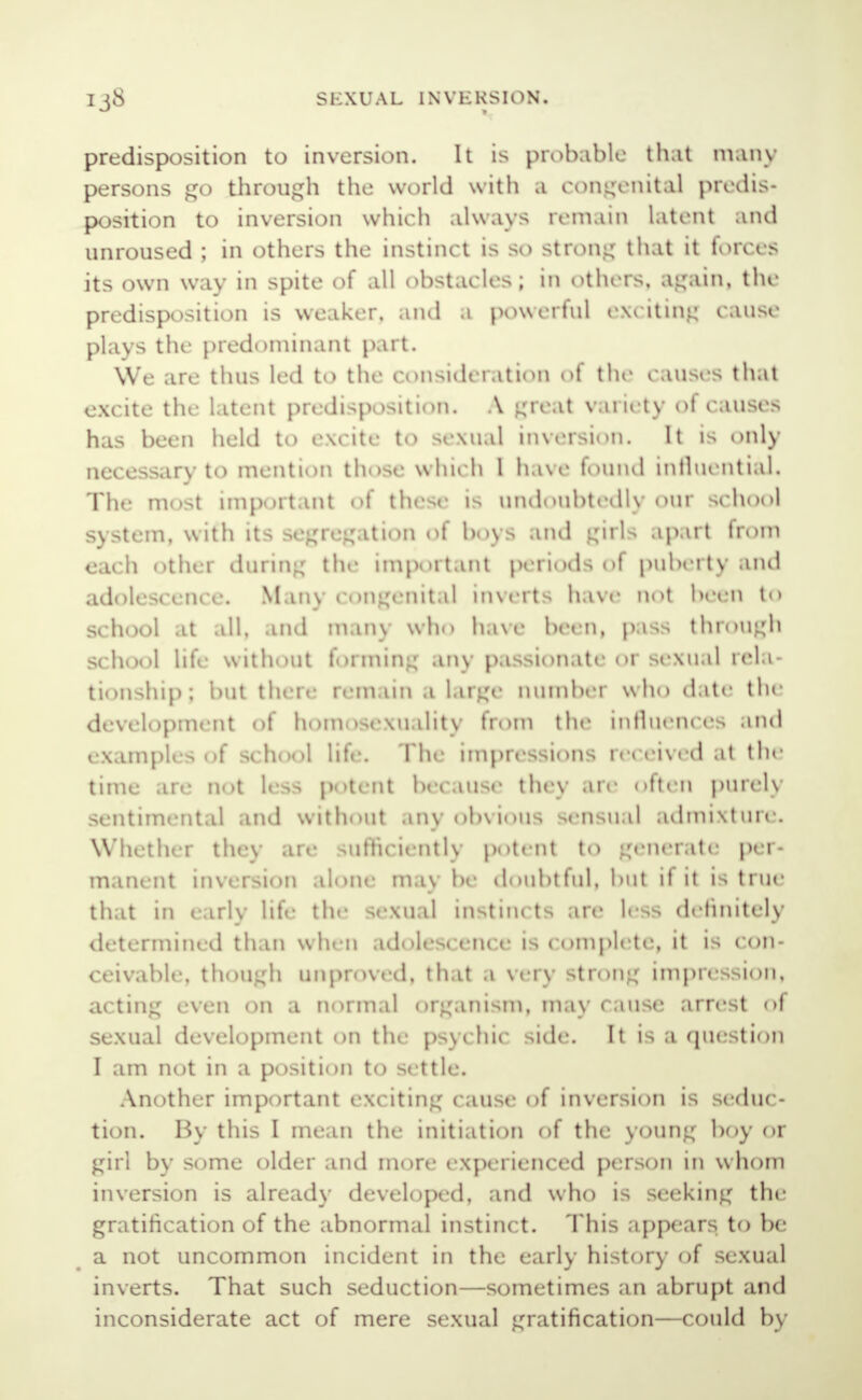 predisposition to inversion. It is probable that many persons go through the world with a congenital predis- position to inversion which always remain latent and unroused ; in others the instinct is so strong that it forces its own way in spite of all obstacles; in others, again, the predisposition is weaker, and a powerful exciting cause plays the predominant part. We are thus led to the consideration of the causes that excite the latent predisposition. A great variety of causes has been held to excite to sexual inversion. It is only necessary to mention those which I have found influential. The most important of these is undoubtedly our school system, with its segregation of boys and gnU apart from each other during the important periods of puberty and adolescence. Man) congenital inverts have not been tO school at all, and man) who have been, pass through school life without forming any passionate or sexual rela- tionship; but there remain a large number who date the development of homosexuality from the influences and examples of school life. The impressions received at the time arc Qot less potent because they are often purely sentimental and without .my obvious sensual admixture. Whether they are sufficiently potent to generate per- manent inversion alone maybe doubtful, but if it is true that in early life the sexual instincts arc less definitely determined than when adolescence is complete, it is con- ceivable, though unproved, that -» Very strong impression, acting even on a normal organism, may cause arrest of sexual development on the psychic side. It is a question I am not in a position to settle. Another important exciting cause of inversion is seduc - tion. By this I mean the initiation of the young boy or girl by some older and more- experienced person in whom inversion is already developed, and who is seeking the gratification of the abnormal instinct. This appears to be a not uncommon incident in the early history of sexual inverts. That such seduction—sometimes an abrupt and inconsiderate act of mere sexual gratification—could by