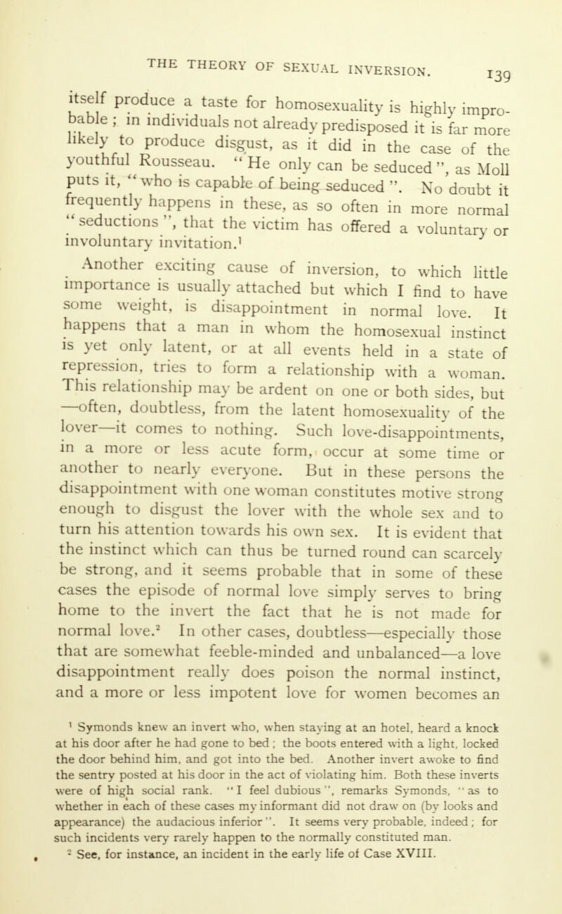 itself produce a taste for homosexuality is highly impro- bable ; in individuals not already predisposed it is far more likely to produce disgust, as it did in the case of the youthful Rousseau.  He only can be seduced , as Moll puts it,  who is capable of being seduced . No doubt it frequently happens in these, as so often in more normal seductions, that the victim has offered a voluntary or involuntary invitation.1 Another exciting cause of inversion, to which little importance is usually attached but which I find to have some weight, is disappointment in normal love. It happens that a man in whom the homosexual instinct is yet only latent, or at all events held in a state of repression, tries to form a relationship with a woman. This relationship may be ardent on one or both sides, but —often, doubtless, from the latent homosexuality of the lover—it comes to nothing. Such love-disappointments, in a more or less acute form, occur at some time or another to nearly everyone. But in these persons the disappointment with one woman constitutes motive strong enough to disgust the lover with the whole sex and to turn his attention towards his own sex. It is evident that the instinct which can thus be turned round can scarcely be strong, and it seems probable that in some of these cases the episode of normal love simply serves to bring home to the invert the fact that he is not made for normal love.2 In other cases, doubtless—especially those that are somewhat feeble-minded and unbalanced—a love disappointment really does poison the normal instinct, and a more or less impotent love for women becomes an 1 Symonds knew an invert who, when staying at an hotel, heard a knock at his door after he had gone to bed ; the boots entered with a light, locked the door behind him, and got into the bed. Another invert awoke to find the sentry posted at his door in the act of violating him. Both these inverts were of high social rank. I feel dubious, remarks Symonds, as to whether in each of these cases my informant did not draw on (by looks and appearance) the audacious inferior. It seems very probable, indeed; for such incidents very rarely happen to the normally constituted man. - See, for instance, an incident in the earlv life of Case XVIII.