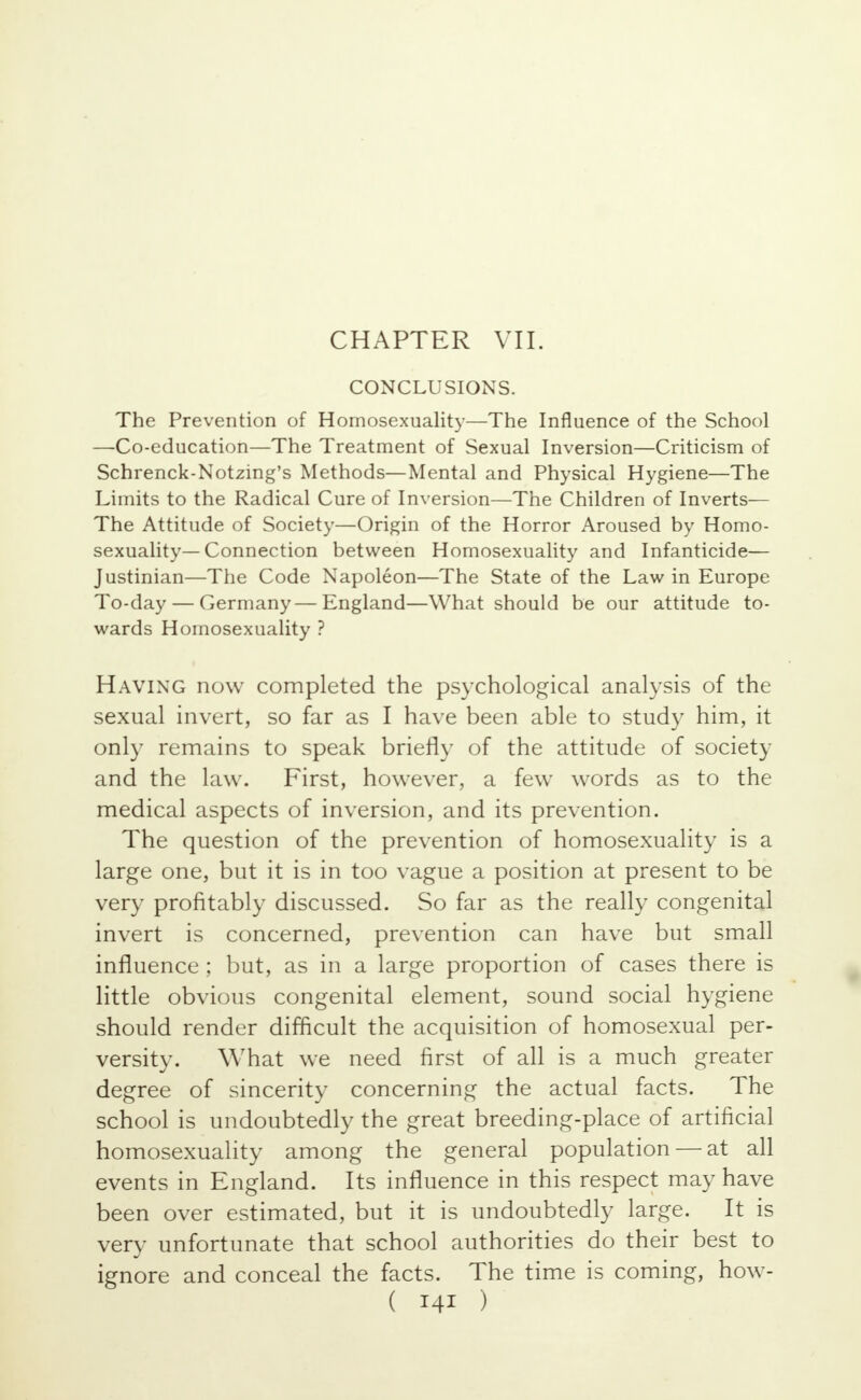 CHAPTER VII. CONCLUSIONS. The Prevention of Homosexuality—The Influence of the School —Co-education—The Treatment of Sexual Inversion—Criticism of Schrenck-Notzing's Methods—Mental and Physical Hygiene—The Limits to the Radical Cure of Inversion—The Children of Inverts— The Attitude of Society—Origin of the Horror Aroused by Homo- sexuality—Connection between Homosexuality and Infanticide— Justinian—The Code Napoleon—The State of the Law in Europe To-day — Germany—England—What should be our attitude to- wards Homosexuality ? Having now completed the psychological analysis of the sexual invert, so far as I have been able to study him, it only remains to speak briefly of the attitude of society and the law. First, however, a few words as to the medical aspects of inversion, and its prevention. The question of the prevention of homosexuality is a large one, but it is in too vague a position at present to be very profitably discussed. So far as the really congenital invert is concerned, prevention can have but small influence ; but, as in a large proportion of cases there is little obvious congenital element, sound social hygiene should render difficult the acquisition of homosexual per- versity. What we need first of all is a much greater degree of sincerity concerning the actual facts. The school is undoubtedly the great breeding-place of artificial homosexuality among the general population — at all events in England. Its influence in this respect may have been over estimated, but it is undoubtedly large. It is very unfortunate that school authorities do their best to ignore and conceal the facts. The time is coming, how-