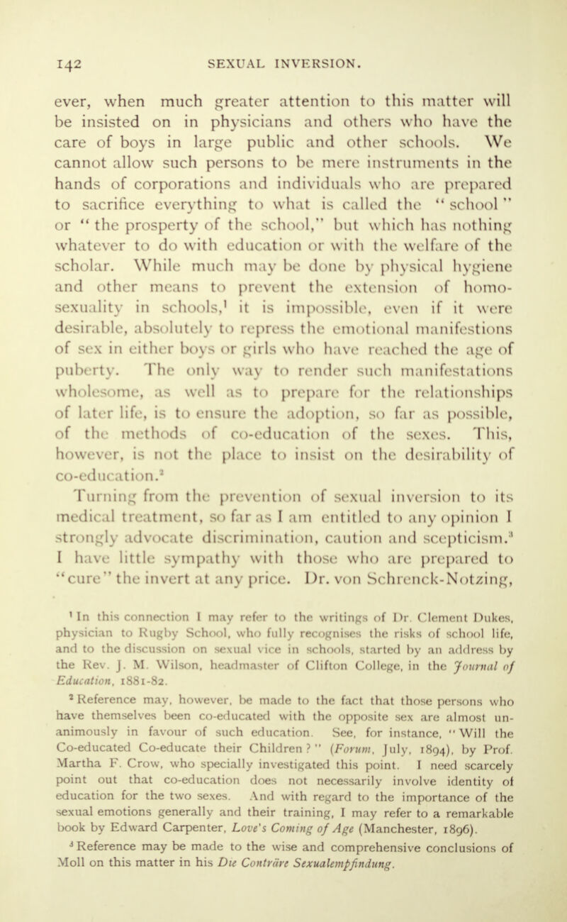 ever, when much greater attention to this matter will be insisted on in physicians and others who have the care of boys in large public and other schools. We cannot allow such persons to be mere instruments In the hands of corporations and individuals who are prepared to sacrifice everything to what is called the school or u the prosperty of the school, but w hich has nothing whatever to do with education or with the welfare of the scholar. While much may be done by physical hygiene and other means to prevent the extension of homo- sexuality in schools,' it is impossible, even if it were desirable, absolutely to repress the emotional manifestions of sex in either boys or girls who have reached the age of puberty. The only way to render such manifestations wholesome, as well as to prepare for the relationships of later life, is to ensure the adoption, so far as possible, of the methods of co-education of the sexes. This, however, is not the place to insist on the desirability of co-education.3 Turning from the prevention of sexual inversion to its medical treatment, so far.is I ;un entitled to any opinion I strongly advocate discrimination, caution and scepticism/' I have little sympathy with those who are prepared to cure the invert a1 any price. Dr. von Schrenck-Not/ing, 1 In this connection I may refer to the writings of Dr. Clement Dukes, physician to Rugby School, who fully recognises the risks of school life, and to the discussion on sexual vice in schools, started by an address by the Rev. J. M. Wilson, headmaster of Clifton College, in the Journal of Education, 1881-82. 2 Reference may. however, be made to the fact that those persons who have themselves been co-educated with the opposite sex are almost un- animously in favour of such education. See, for instance, Will the Co-educated Co-educate their Children ?  {Forum, July, 1894), by Prof- Martha F. Crow, who specially investigated this point. I need scarcely point out that co-education does not necessarily involve identity of education for the two sexes. And with regard to the importance of the sexual emotions generally and their training, I may refer to a remarkable book by Edward Carpenter, Love's Coming of Age (Manchester, 1896). J Reference may be made to the wise and comprehensive conclusions of Moll on this matter in his Die Contrrire Sexualempfindung.