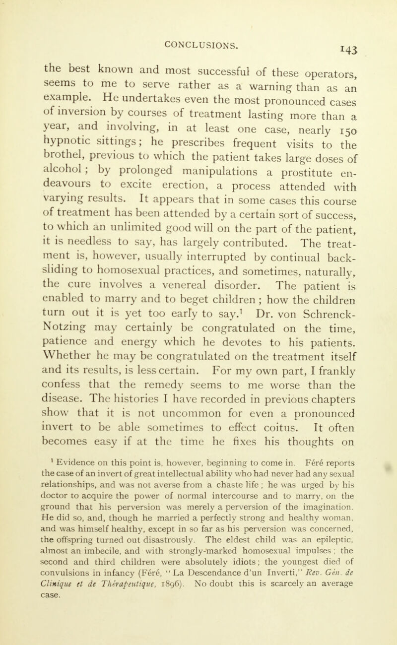 143 the best known and most successful of these operators, seems to me to serve rather as a warning than as an example. He undertakes even the most pronounced cases of inversion by courses of treatment lasting more than a year, and involving, in at least one case, nearly 150 hypnotic sittings; he prescribes frequent visits to the brothel, previous to which the patient takes large doses of alcohol ; by prolonged manipulations a prostitute en- deavours to excite erection, a process attended with varying results. It appears that in some cases this course of treatment has been attended by a certain sort of success, to which an unlimited good will on the part of the patient, it is needless to say, has largely contributed. The treat- ment is, however, usually interrupted by continual back- sliding to homosexual practices, and sometimes, naturally, the cure involves a venereal disorder. The patient is enabled to marry and to beget children ; how the children turn out it is yet too eariy to say.1 Dr. von Schrenck- Notzing may certainly be congratulated on the time, patience and energy which he devotes to his patients. Whether he may be congratulated on the treatment itself and its results, is less certain. For my own part, I frankly confess that the remedy seems to me worse than the disease. The histories I have recorded in previous chapters show that it is not uncommon for even a pronounced invert to be able sometimes to effect coitus. It often becomes easy if at the time he fixes his thoughts on 1 Evidence on this point is, however, beginning to come in. Fere reports the case of an invert of great intellectual ability who had never had any sexual relationships, and was not averse from a chaste life ; he was urged by his doctor to acquire the power of normal intercourse and to marry, on the ground that his perversion was merely a perversion of the imagination. He did so, and, though he married a perfectly strong and healthy woman, and was himself healthy, except in so far as his perversion was concerned, the offspring turned out disastrously. The eldest child was an epileptic, almost an imbecile, and with strongly-marked homosexual impulses ; the second and third children were absolutely idiots; the youngest died of convulsions in infancy (Fere,  La Descendance d'un Inverti, Rev. Gen. de Cliniqut et de Thhapeutique, 1896). No doubt this is scarcely an average case.