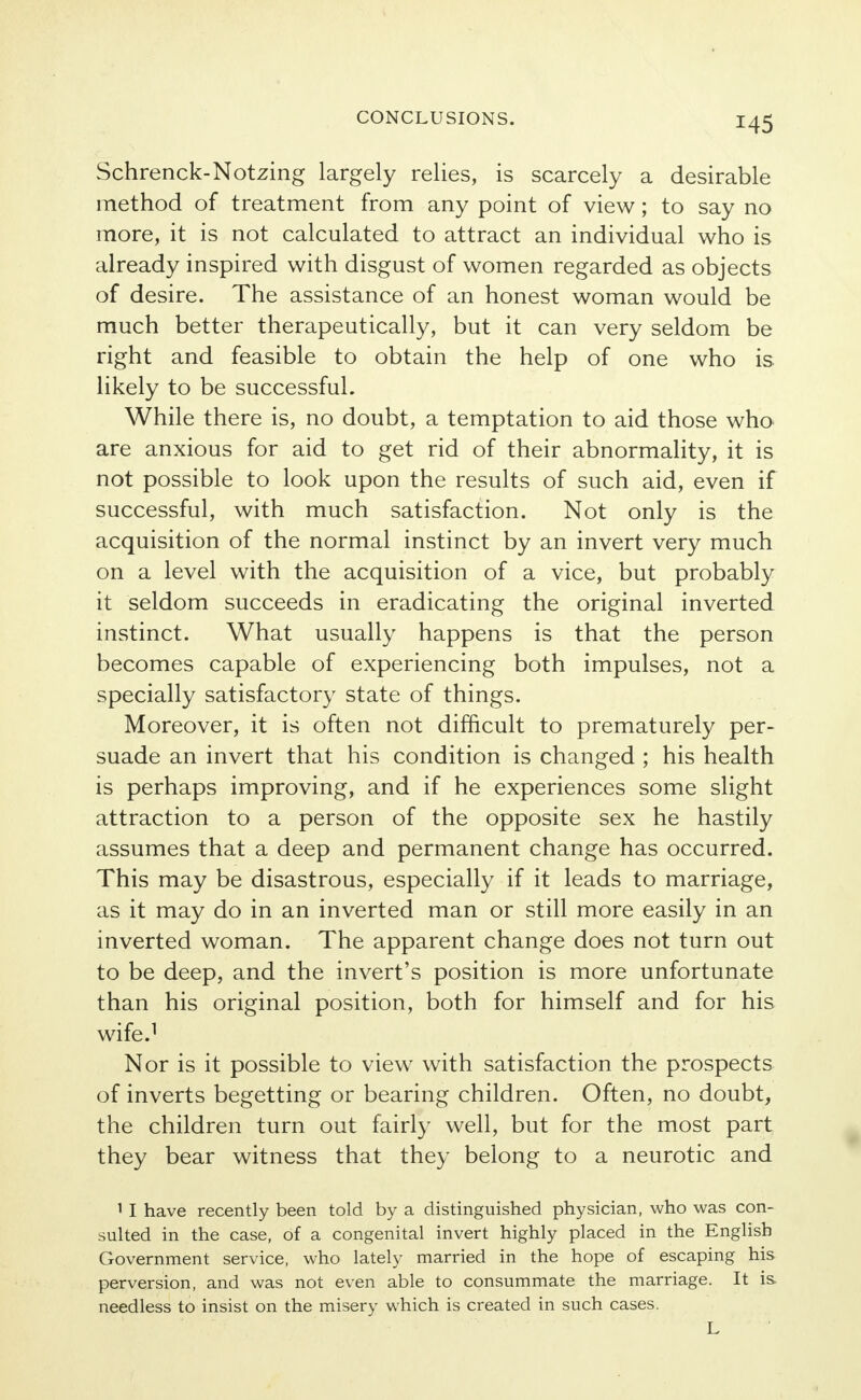 Schrenck-Notzing largely relies, is scarcely a desirable method of treatment from any point of view; to say no more, it is not calculated to attract an individual who is already inspired with disgust of women regarded as objects of desire. The assistance of an honest woman would be much better therapeutically, but it can very seldom be right and feasible to obtain the help of one who is likely to be successful. While there is, no doubt, a temptation to aid those who are anxious for aid to get rid of their abnormality, it is not possible to look upon the results of such aid, even if successful, with much satisfaction. Not only is the acquisition of the normal instinct by an invert very much on a level with the acquisition of a vice, but probably it seldom succeeds in eradicating the original inverted instinct. What usually happens is that the person becomes capable of experiencing both impulses, not a specially satisfactory state of things. Moreover, it is often not difficult to prematurely per- suade an invert that his condition is changed ; his health is perhaps improving, and if he experiences some slight attraction to a person of the opposite sex he hastily assumes that a deep and permanent change has occurred. This may be disastrous, especially if it leads to marriage, as it may do in an inverted man or still more easily in an inverted woman. The apparent change does not turn out to be deep, and the invert's position is more unfortunate than his original position, both for himself and for his wife.1 Nor is it possible to view with satisfaction the prospects of inverts begetting or bearing children. Often, no doubt, the children turn out fairly well, but for the most part they bear witness that they belong to a neurotic and 1 I have recently been told by a distinguished physician, who was con- sulted in the case, of a congenital invert highly placed in the English Government service, who lately married in the hope of escaping his perversion, and was not even able to consummate the marriage. It is, needless to insist on the misery which is created in such cases. L