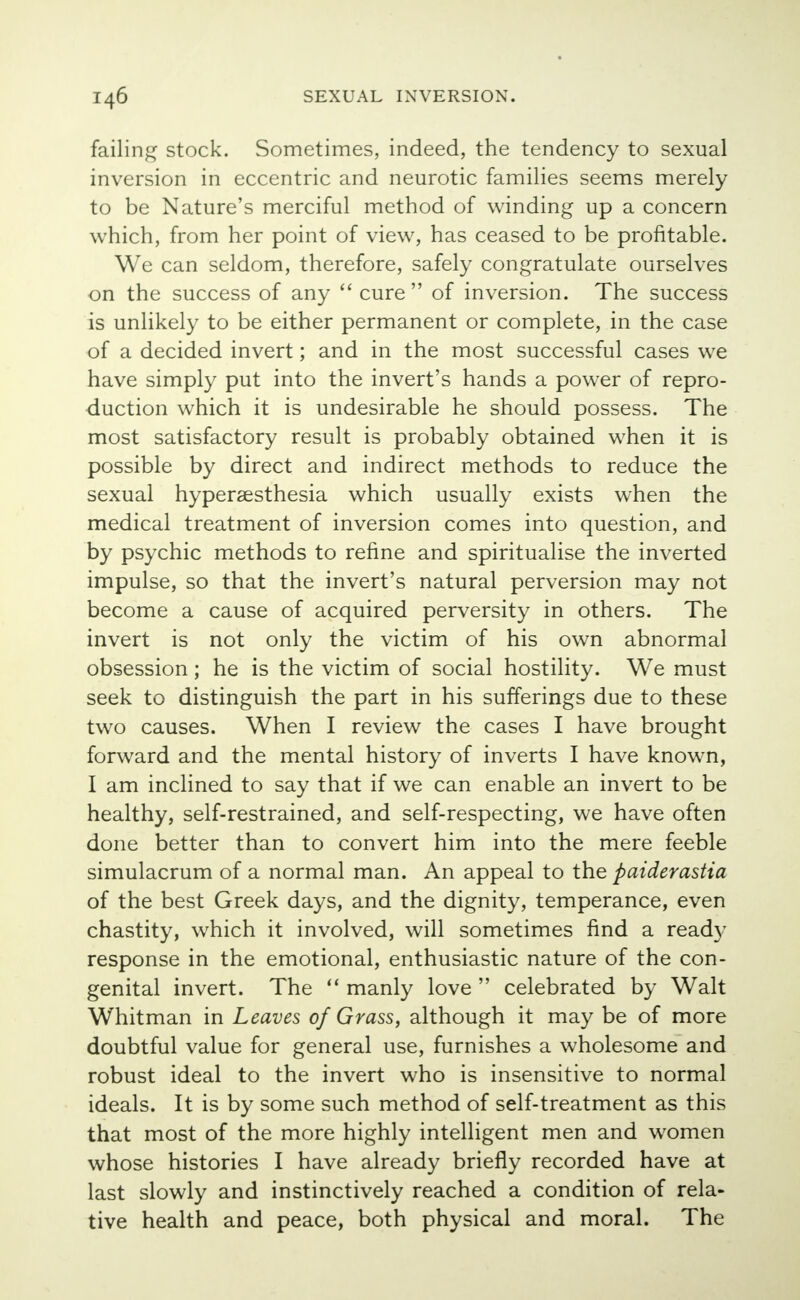 failing stock. Sometimes, indeed, the tendency to sexual inversion in eccentric and neurotic families seems merely to be Nature's merciful method of winding up a concern which, from her point of view, has ceased to be profitable. We can seldom, therefore, safely congratulate ourselves on the success of any  cure  of inversion. The success is unlikely to be either permanent or complete, in the case of a decided invert; and in the most successful cases we have simply put into the invert's hands a power of repro- duction which it is undesirable he should possess. The most satisfactory result is probably obtained when it is possible by direct and indirect methods to reduce the sexual hyperesthesia which usually exists when the medical treatment of inversion comes into question, and by psychic methods to refine and spiritualise the inverted impulse, so that the invert's natural perversion may not become a cause of acquired perversity in others. The invert is not only the victim of his own abnormal obsession ; he is the victim of social hostility. We must seek to distinguish the part in his sufferings due to these two causes. When I review the cases I have brought forward and the mental history of inverts I have known, I am inclined to say that if we can enable an invert to be healthy, self-restrained, and self-respecting, we have often done better than to convert him into the mere feeble simulacrum of a normal man. An appeal to the paiderastia of the best Greek days, and the dignity, temperance, even chastity, which it involved, will sometimes find a ready response in the emotional, enthusiastic nature of the con- genital invert. The  manly love  celebrated by Walt Whitman in Leaves of Grass, although it may be of more doubtful value for general use, furnishes a wholesome and robust ideal to the invert who is insensitive to normal ideals. It is by some such method of self-treatment as this that most of the more highly intelligent men and women whose histories I have already briefly recorded have at last slowly and instinctively reached a condition of rela- tive health and peace, both physical and moral. The