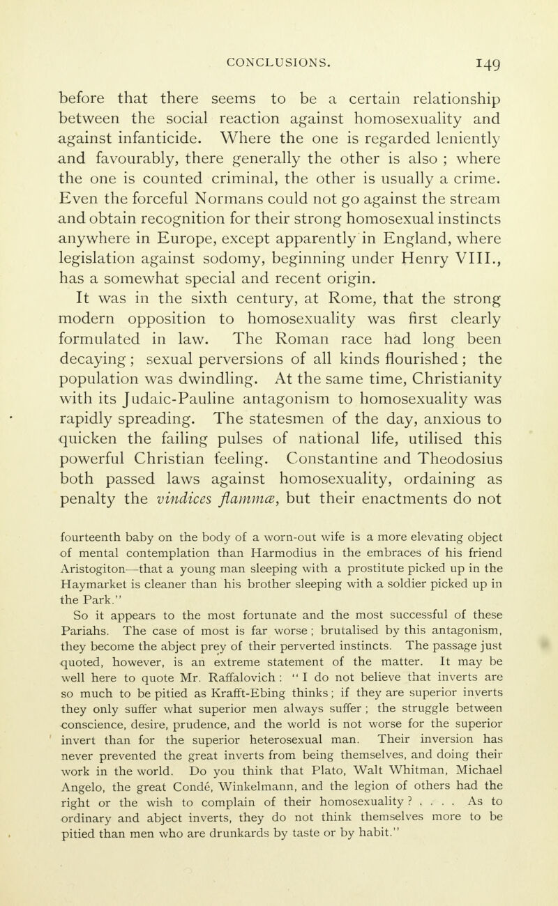 I4g before that there seems to be a certain relationship between the social reaction against homosexuality and against infanticide. Where the one is regarded leniently and favourably, there generally the other is also ; where the one is counted criminal, the other is usually a crime. Even the forceful Normans could not go against the stream and obtain recognition for their strong homosexual instincts anywhere in Europe, except apparently in England, where legislation against sodomy, beginning under Henry VIII., has a somewhat special and recent origin. It was in the sixth century, at Rome, that the strong modern opposition to homosexuality was first clearly formulated in law. The Roman race had long been decaying ; sexual perversions of all kinds flourished ; the population was dwindling. At the same time, Christianity with its Judaic-Pauline antagonism to homosexuality was rapidly spreading. The statesmen of the day, anxious to quicken the failing pulses of national life, utilised this powerful Christian feeling. Constantine and Theodosius both passed laws against homosexuality, ordaining as penalty the vindices flammcz, but their enactments do not fourteenth baby on the body of a worn-out wife is a more elevating object of mental contemplation than Harmodius in the embraces of his friend Aristogiton—that a young man sleeping with a prostitute picked up in the Haymarket is cleaner than his brother sleeping with a soldier picked up in the Park. So it appears to the most fortunate and the most successful of these Pariahs. The case of most is far worse ; brutalised by this antagonism, they become the abject prey of their perverted instincts. The passage just quoted, however, is an extreme statement of the matter. It may be well here to quote Mr. Raffalovich : I do not believe that inverts are so much to be pitied as Krafft-Ebing thinks; if they are superior inverts they only suffer what superior men always suffer ; the struggle between conscience, desire, prudence, and the world is not worse for the superior invert than for the superior heterosexual man. Their inversion has never prevented the great inverts from being themselves, and doing their work in the world. Do you think that Plato, Walt Whitman, Michael Angelo, the great Conde, Winkelmann, and the legion of others had the right or the wish to complain of their homosexuality ? . . . . As to ordinary and abject inverts, they do not think themselves more to be pitied than men who are drunkards by taste or by habit.