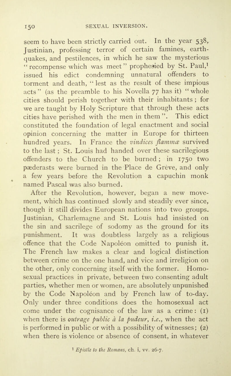 seem to have been strictly carried out. In the year 538, Justinian, professing terror of certain famines, earth- quakes, and pestilences, in which he saw the mysterious  recompense which was meet prophesied by St. Paul,1 issued his edict condemning unnatural offenders to torment and death,  lest as the result of these impious acts (as the preamble to his Novella 77 has it)  whole cities should perish together with their inhabitants ; for we are taught by Holy Scripture that through these acts cities have perished with the men in them. This edict constituted the foundation of legal enactment and social opinion concerning the matter in Europe for thirteen hundred years. In France the vindices flammcc survived to the last ; St. Louis had handed over these sacrilegious offenders to the Church to be burned ; in 1750 two paederasts were burned in the Place de Greve, and only a few years before the Revolution a capuchin monk named Pascal was also burned. After the Revolution, however, began a new move- ment, which has continued slowly and steadily ever since, though it still divides European nations into two groups. Justinian, Charlemagne and St. Louis had insisted on the sin and sacrilege of sodomy as the ground for its punishment. It was doubtless largely as a religious offence that the Code Napoleon omitted to punish it. The French law makes a clear and logical distinction between crime on the one hand, and vice and irreligion on the other, only concerning itself with the former. Homo- sexual practices in private, between two consenting adult parties, whether men or women, are absolutely unpunished by the Code Napoleon and by French law of to-day. Only under three conditions does the homosexual act come under the cognisance of the law as a crime: (1) when there is outrage public a la pudeur, i.e., when the act is performed in public or with a possibility of witnesses; (2) when there is violence or absence of consent, in whatever 1 Epistle to the Romans, ch. i, vv. 26-7.