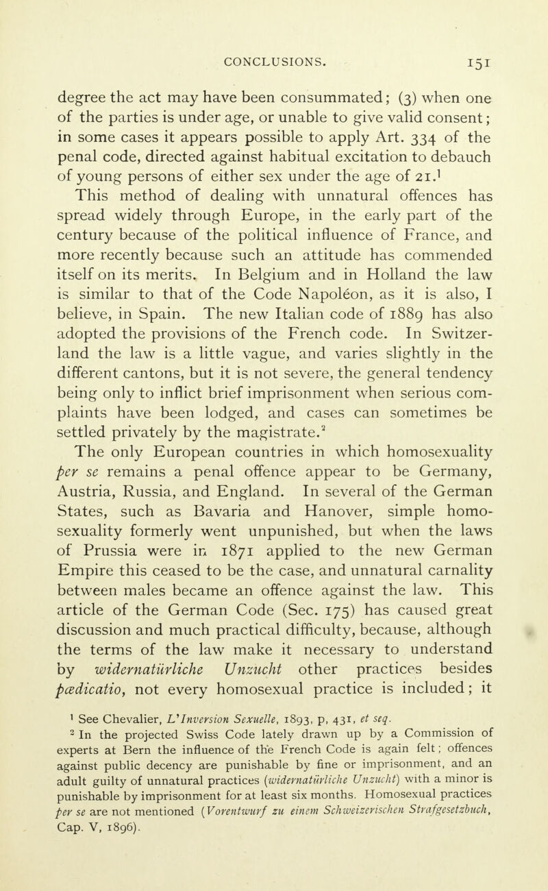 degree the act may have been consummated; (3) when one of the parties is under age, or unable to give valid consent; in some cases it appears possible to apply Art. 334 of the penal code, directed against habitual excitation to debauch of young persons of either sex under the age of 21.1 This method of dealing with unnatural offences has spread widely through Europe, in the early part of the century because of the political influence of France, and more recently because such an attitude has commended itself on its merits. In Belgium and in Holland the law is similar to that of the Code Napoleon, as it is also, I believe, in Spain. The new Italian code of 1889 has also adopted the provisions of the French code. In Switzer- land the law is a little vague, and varies slightly in the different cantons, but it is not severe, the general tendency being only to inflict brief imprisonment when serious com- plaints have been lodged, and cases can sometimes be settled privately by the magistrate.2 The only European countries in which homosexuality per se remains a penal offence appear to be Germany, Austria, Russia, and England. In several of the German States, such as Bavaria and Hanover, simple homo- sexuality formerly went unpunished, but when the laws of Prussia were in 1871 applied to the new German Empire this ceased to be the case, and unnatural carnality between males became an offence against the law. This article of the German Code (Sec. 175) has caused great discussion and much practical difficulty, because, although the terms of the law make it necessary to understand by widernatiirliche Unzucht other practices besides pcedicatio, not every homosexual practice is included; it 1 See Chevalier, VInversion Sexuelle, 1893, p, 431, et seq. 2 In the projected Swiss Code lately drawn up by a Commission of experts at Bern the influence of the French Code is again felt; offences against public decency are punishable by fine or imprisonment, and an adult guilty of unnatural practices {widernatiirliche Unzucht) with a minor is punishable by imprisonment for at least six months. Homosexual practices per se are not mentioned {Vorentwurf zu einem Schweizerischen Strafgesetzbuch, Cap. V, 1896).