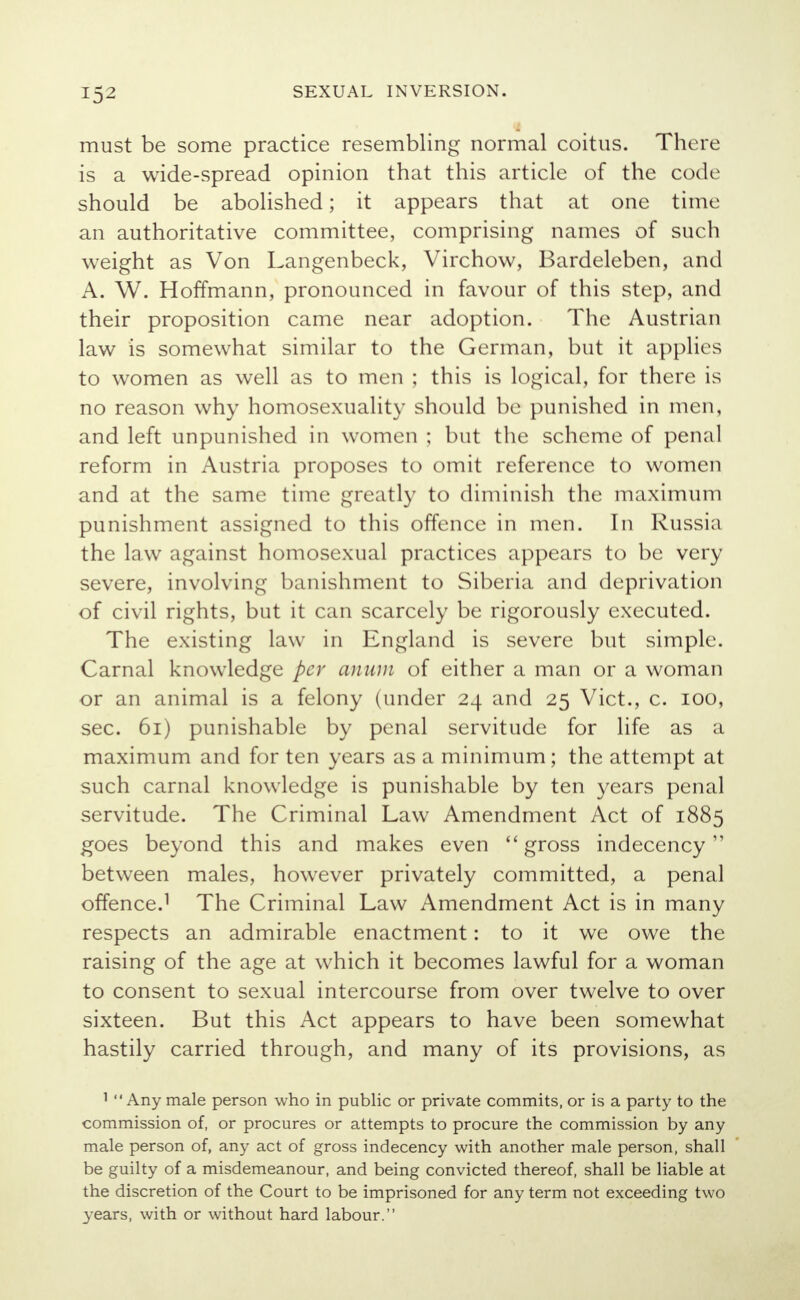 must be some practice resembling normal coitus. There is a wide-spread opinion that this article of the code should be abolished; it appears that at one time an authoritative committee, comprising names of such weight as Von Langenbeck, Virchow, Bardeleben, and A. W. Hoffmann, pronounced in favour of this step, and their proposition came near adoption. The Austrian law is somewhat similar to the German, but it applies to women as well as to men ; this is logical, for there is no reason why homosexuality should be punished in men, and left unpunished in women ; but the scheme of penal reform in Austria proposes to omit reference to women and at the same time greatly to diminish the maximum punishment assigned to this offence in men. In Russia the law against homosexual practices appears to be very severe, involving banishment to Siberia and deprivation of civil rights, but it can scarcely be rigorously executed. The existing law in England is severe but simple. Carnal knowledge per anum of either a man or a woman or an animal is a felony (under 24 and 25 Vict., c. 100, sec. 61) punishable by penal servitude for life as a maximum and for ten years as a minimum; the attempt at such carnal knowledge is punishable by ten years penal servitude. The Criminal Law Amendment Act of 1885 goes beyond this and makes even gross indecency between males, however privately committed, a penal offence.1 The Criminal Law Amendment Act is in many respects an admirable enactment: to it we owe the raising of the age at which it becomes lawful for a woman to consent to sexual intercourse from over twelve to over sixteen. But this Act appears to have been somewhat hastily carried through, and many of its provisions, as 1 Any male person who in public or private commits, or is a party to the commission of, or procures or attempts to procure the commission by any male person of, any act of gross indecency with another male person, shall be guilty of a misdemeanour, and being convicted thereof, shall be liable at the discretion of the Court to be imprisoned for any term not exceeding two years, with or without hard labour.