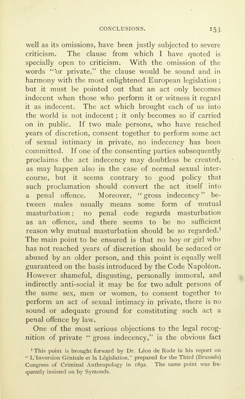 well as its omissions, have been justly subjected to severe criticism. The clause from which I have quoted is specially open to criticism. With the omission of the words or private, the clause would be sound and in harmony with the most enlightened European legislation; but it must be pointed out that an act only becomes indecent when those who perform it or witness it regard it as indecent. The act which brought each of us into the world is not indecent; it only becomes so if carried on in public. If two male persons, who have reached years of discretion, consent together to perform some act of sexual intimacy in private, no indecency has been committed. If one of the consenting parties subsequently proclaims the act indecency may doubtless be created, as may happen also in the case of normal sexual inter- course, but it seems contrary to good policy that such proclamation should convert the act itself into a penal offence. Moreover, gross indecency be- tween males usually means some form of mutual masturbation; no penal code regards masturbation as an offence, and there seems to be no sufficient reason why mutual masturbation should be so regarded.1 The main point to be ensured is that no boy or girl who has not reached years of discretion should be seduced or abused by an older person, and this point is equally well guaranteed on the basis introduced by the Code Napoleon. However shameful, disgusting, personally immoral, and indirectly anti-social it may be for two adult persons of the same sex, men or women, to consent together to perform an act of sexual intimacy in private, there is no sound or adequate ground for constituting such act a penal offence by law. One of the most serious objections to the legal recog- nition of private  gross indecency, is the obvious fact 1 This point is brought forward by Dr. Leon de Rode in his report on  L'Inversion Genitale et la Legislation, prepared for the Third (Brussels) Congress of Criminal Anthropology in 1892. The same point was fre- quently insisted on by Symonds.