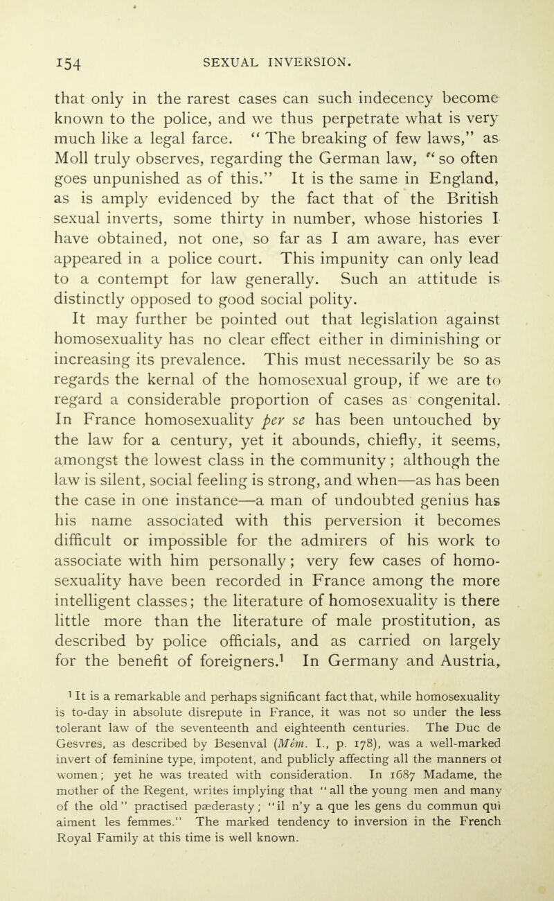 that only in the rarest cases can such indecency become known to the police, and we thus perpetrate what is very much like a legal farce.  The breaking of few laws, as Moll truly observes, regarding the German law, w so often goes unpunished as of this. It is the same in England, as is amply evidenced by the fact that of the British sexual inverts, some thirty in number, whose histories I have obtained, not one, so far as I am aware, has ever appeared in a police court. This impunity can only lead to a contempt for law generally. Such an attitude is distinctly opposed to good social polity. It may further be pointed out that legislation against homosexuality has no clear effect either in diminishing or increasing its prevalence. This must necessarily be so as regards the kernal of the homosexual group, if we are to regard a considerable proportion of cases as congenital. In France homosexuality per se has been untouched by the law for a century, yet it abounds, chiefly, it seems, amongst the lowest class in the community; although the law is silent, social feeling is strong, and when—as has been the case in one instance—a man of undoubted genius has his name associated with this perversion it becomes difficult or impossible for the admirers of his work to associate with him personally; very few cases of homo- sexuality have been recorded in France among the more intelligent classes; the literature of homosexuality is there little more than the literature of male prostitution, as described by police officials, and as carried on largely for the benefit of foreigners.1 In Germany and Austria, 1 It is a remarkable and perhaps significant fact that, while homosexuality is to-day in absolute disrepute in France, it was not so under the less tolerant law of the seventeenth and eighteenth centuries. The Due de Gesvres, as described by Besenval (Mem. I., p. 178), was a well-marked invert of feminine type, impotent, and publicly affecting all the manners ot women; yet he was treated with consideration. In 1687 Madame, the mother of the Regent, writes implying that  all the young men and many of the old practised paederasty; il n'y a que les gens du commun qui aiment les femmes. The marked tendency to inversion in the French Royal Family at this time is well known.