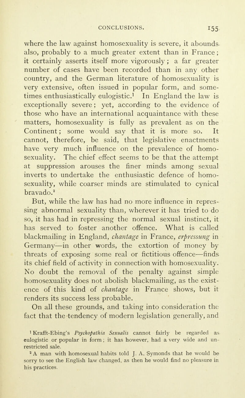 where the law against homosexuality is severe, it abounds- also, probably to a much greater extent than in France ; it certainly asserts itself more vigorously ; a far greater number of cases have been recorded than in any other country, and the German literature of homosexuality is very extensive, often issued in popular form, and some- times enthusiastically eulogistic.1 In England the law is exceptionally severe; yet, according to the evidence of those who have an international acquaintance with these matters, homosexuality is fully as prevalent as on the Continent; some would say that it is more so. It cannot, therefore, be said, that legislative enactments have very much influence on the prevalence of homo- sexuality. The chief effect seems to be that the attempt at suppression arouses the finer minds among sexual inverts to undertake the enthusiastic defence of homo- sexuality, while coarser minds are stimulated to cynical bravado.2 But, while the law has had no more influence in repres- sing abnormal sexuality than, wherever it has tried to do so, it has had in repressing the normal sexual instinct, it has served to foster another offence. What is called blackmailing in England, chantage in France, erpressung in Germany—in other words, the extortion of money by threats of exposing some real or fictitious offence—finds its chief field of activity in connection with homosexuality. No doubt the removal of the penalty against simple homosexuality does not abolish blackmailing, as the exist- ence of this kind of chantage in France shows, but it renders its success less probable. On all these grounds, and taking into consideration the fact that the -tendency of modern legislation generally, and 1 Krafft-Ebing's Psychopathia Sexualis cannot fairly be regarded as eulogistic or popular in form ; it has however, had a very wide and un- restricted sale. 2 A man with homosexual habits told J. A. Symonds that he would be sorry to see the English law changed, as then he would find no pleasure in his practices.