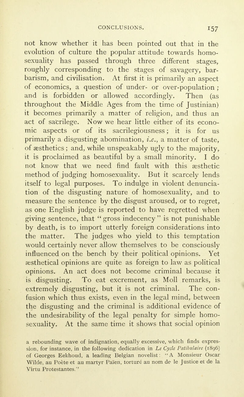 not know whether it has been pointed out that in the evolution of culture the popular attitude towards homo- sexuality has passed through three different stages, roughly corresponding to the stages of savagery, bar- barism, and civilisation. At first it is primarily an aspect of economics, a question of under- or over-population ; and is forbidden or allowed accordingly. Then (as throughout the Middle Ages from the time of Justinian) it becomes primarily a matter of religion, and thus an act of sacrilege. Now we hear little either of its econo- mic aspects or of its sacrilegiousness; it is for us primarily a disgusting abomination, i.e., a matter of taste, of aesthetics ; and, while unspeakably ugly to the majority, it is proclaimed as beautiful by a small minority. I do not know that we need find fault with this aesthetic method of judging homosexuality. But it scarcely lends itself to legal purposes. To indulge in violent denuncia- tion of the disgusting nature of homosexuality, and to measure the sentence by the disgust aroused, or to regret, as one English judge is reported to have regretted when giving sentence, that  gross indecency  is not punishable by death, is to import utterly foreign considerations into the matter. The judges who yield to this temptation would certainly never allow themselves to be consciously influenced on the bench by their political opinions. Yet aesthetical opinions are quite as foreign to law as political opinions. An act does not become criminal because it is disgusting. To eat excrement, as Moll remarks, is extremely disgusting, but it is not criminal. The con- fusion which thus exists, even in the legal mind, between the disgusting and the criminal is additional evidence of the undesirability of the legal penalty for simple homo- sexuality. At the same time it shows that social opinion a rebounding wave of indignation, equally excessive, which finds expres- sion, for instance, in the following dedication in Le Cycle Patibulaire (1896) of Georges Eekhoud, a leading Belgian novelist: A Monsieur Oscar Wilde, au Poete et au martyr Pai'en, torture au nom de le Justice et de la Virtu Protestantes.