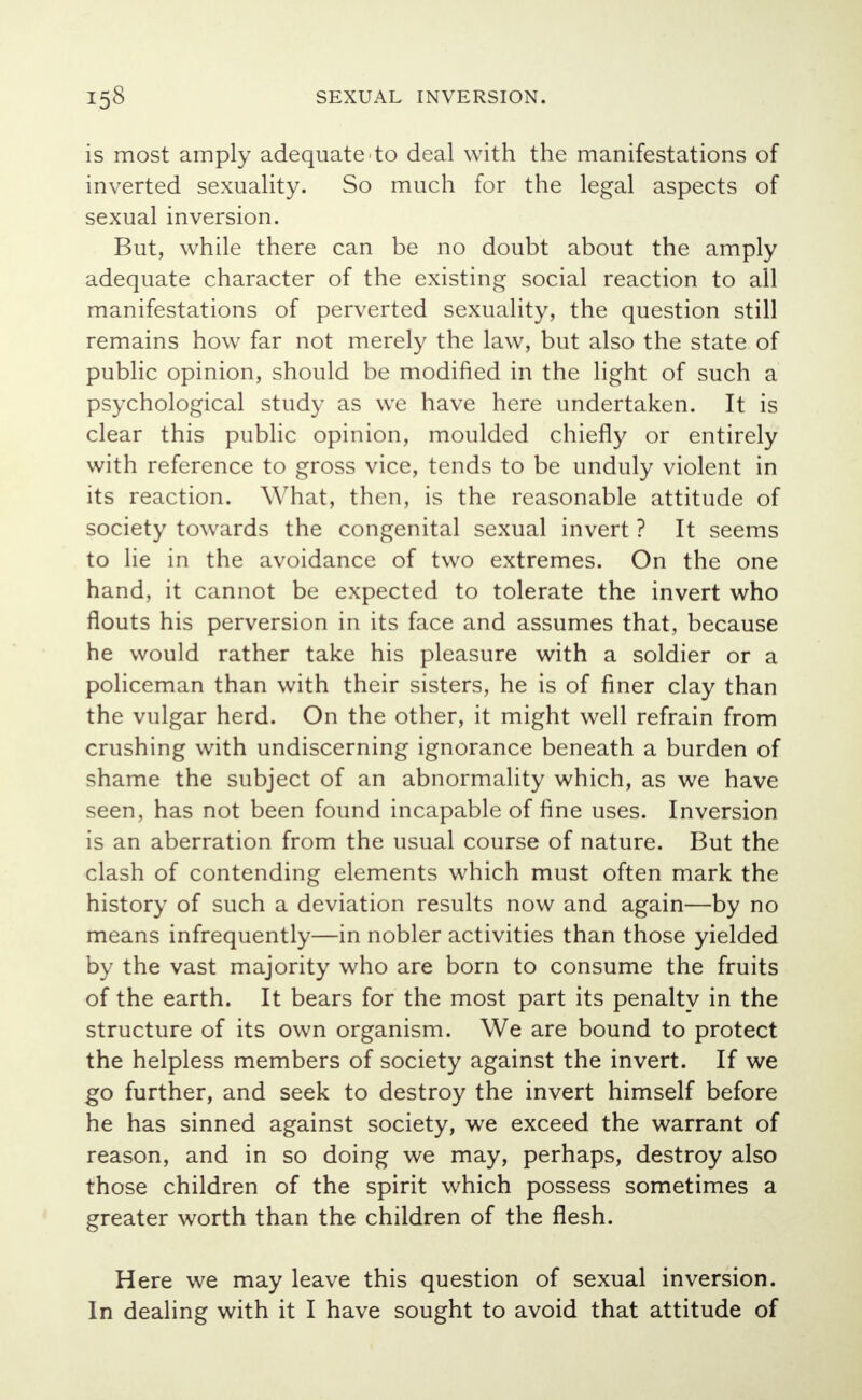 is most amply adequate to deal with the manifestations of inverted sexuality. So much for the legal aspects of sexual inversion. But, while there can be no doubt about the amply adequate character of the existing social reaction to all manifestations of perverted sexuality, the question still remains how far not merely the law, but also the state of public opinion, should be modified in the light of such a psychological study as we have here undertaken. It is clear this public opinion, moulded chiefly or entirely with reference to gross vice, tends to be unduly violent in its reaction. What, then, is the reasonable attitude of society towards the congenital sexual invert ? It seems to lie in the avoidance of two extremes. On the one hand, it cannot be expected to tolerate the invert who flouts his perversion in its face and assumes that, because he would rather take his pleasure with a soldier or a policeman than with their sisters, he is of finer clay than the vulgar herd. On the other, it might well refrain from crushing with undiscerning ignorance beneath a burden of shame the subject of an abnormality which, as we have seen, has not been found incapable of fine uses. Inversion is an aberration from the usual course of nature. But the clash of contending elements which must often mark the history of such a deviation results now and again—by no means infrequently—in nobler activities than those yielded by the vast majority who are born to consume the fruits of the earth. It bears for the most part its penalty in the structure of its own organism. We are bound to protect the helpless members of society against the invert. If we go further, and seek to destroy the invert himself before he has sinned against society, we exceed the warrant of reason, and in so doing we may, perhaps, destroy also those children of the spirit which possess sometimes a greater worth than the children of the flesh. Here we may leave this question of sexual inversion. In dealing with it I have sought to avoid that attitude of