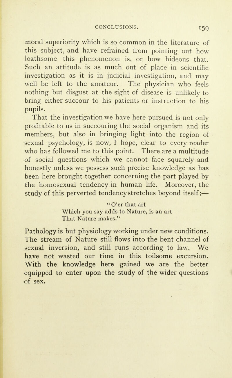 moral superiority which is so common in the literature of this subject, and have refrained from pointing out how loathsome this phenomenon is, or how hideous that. Such an attitude is as much out of place in scientific investigation as it is in judicial investigation, and may well be left to the amateur. The physician who feels nothing but disgust at the sight of disease is unlikely to bring either succour to his patients or instruction to his pupils. That the investigation we have here pursued is not only profitable to us in succouring the social organism and its members, but also in bringing light into the region of sexual psychology, is now, I hope, clear to every reader who has followed me to this point. There are a multitude of social questions which we cannot face squarely and honestly unless we possess such precise knowledge as has been here brought together concerning the part played by the homosexual tendency in human life. Moreover, the study of this perverted tendency stretches beyond itself;— O'er that art Which you say adds to Nature, is an art That Nature makes. Pathology is but physiology working under new conditions. The stream of Nature still flows into the bent channel of sexual inversion, and still runs according to law. We have not wasted our time in this toilsome excursion. With the knowledge here gained we are the better equipped to enter upon the study of the wider questions of sex.