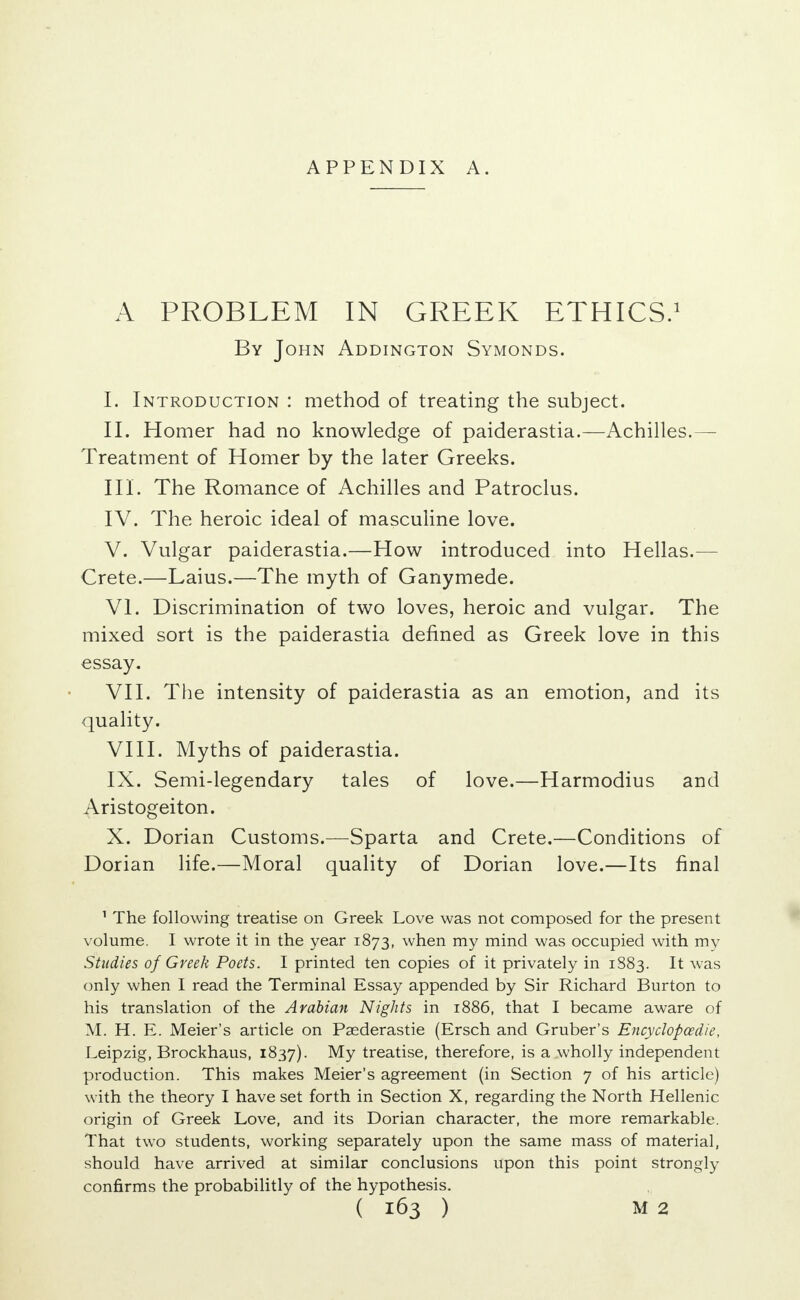 A PROBLEM IN GREEK ETHICS.1 By John Addington Symonds. I. Introduction : method of treating the subject. II. Homer had no knowledge of paiderastia.—Achilles.— Treatment of Homer by the later Greeks. III. The Romance of Achilles and Patroclus. IV. The heroic ideal of masculine love. V. Vulgar paiderastia.—How introduced into Hellas.— Crete.—Laius.—The myth of Ganymede. VI. Discrimination of two loves, heroic and vulgar. The mixed sort is the paiderastia defined as Greek love in this essay. VII. The intensity of paiderastia as an emotion, and its quality. VIII. Myths of paiderastia. IX. Semi-legendary tales of love.—Harmodius and Aristogeiton. X. Dorian Customs.—Sparta and Crete.—Conditions of Dorian life.—Moral quality of Dorian love.—Its final 1 The following treatise on Greek Love was not composed for the present volume. I wrote it in the year 1873, when my mind was occupied with my Studies of Greek Poets. I printed ten copies of it privately in 1883. It was only when I read the Terminal Essay appended by Sir Richard Burton to his translation of the Arabian Nights in 1886, that I became aware of M. H. E. Meier's article on Paederastie (Ersch and Gruber's Ency clop ce die, Leipzig, Brockhaus, 1837). My treatise, therefore, is a wholly independent production. This makes Meier's agreement (in Section 7 of his article) with the theory I have set forth in Section X, regarding the North Hellenic origin of Greek Love, and its Dorian character, the more remarkable. That two students, working separately upon the same mass of material, should have arrived at similar conclusions upon this point strongly confirms the probabilitly of the hypothesis.