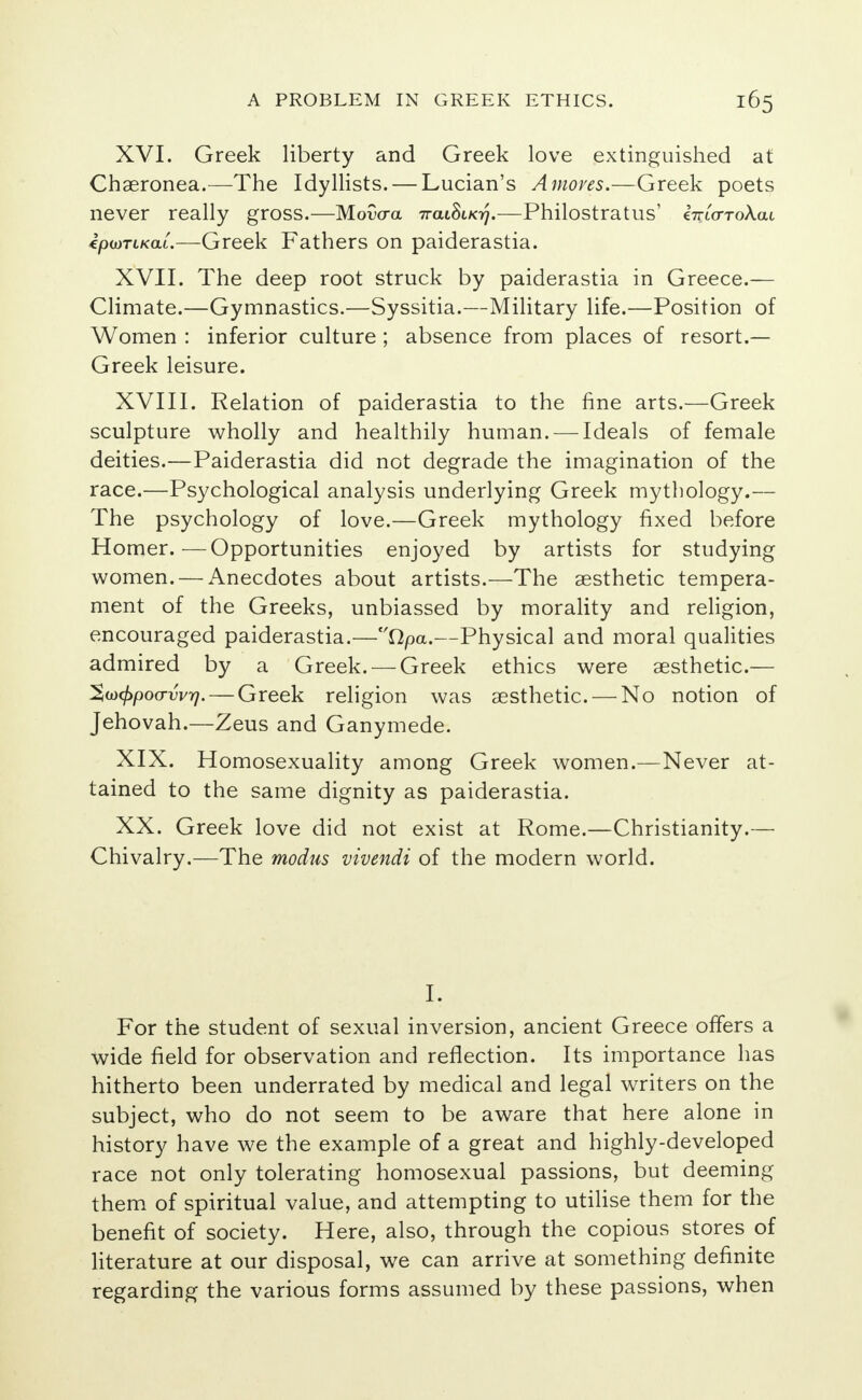 XVI. Greek liberty and Greek love extinguished at Chaeronea.—The Idyllists. — Lucian's Amoves.—Greek poets never really gross.—Movaa 7raiSi/o/.—Philostratus' €7ri<xToAai ipioTLKai—Greek Fathers on paiderastia. XVII. The deep root struck by paiderastia in Greece.— Climate.—Gymnastics.—Syssitia.—Military life.—Position of Women : inferior culture ; absence from places of resort.— Greek leisure. XVIII. Relation of paiderastia to the fine arts.—Greek sculpture wholly and healthily human. — Ideals of female deities.—Paiderastia did not degrade the imagination of the race.—Psychological analysis underlying Greek mythology.— The psychology of love.—Greek mythology fixed before Homer.—Opportunities enjoyed by artists for studying women. — Anecdotes about artists.—The aesthetic tempera- ment of the Greeks, unbiassed by morality and religion, encouraged paiderastia.—Qpa.—Physical and moral qualities admired by a Greek. —Greek ethics were aesthetic.— %uxf>po(rvv7i. — Greek religion was aesthetic. — No notion of Jehovah.—Zeus and Ganymede. XIX. Homosexuality among Greek women.—Never at- tained to the same dignity as paiderastia. XX. Greek love did not exist at Rome.—Christianity.— Chivalry.—The modus vivendi of the modern world. I. For the student of sexual inversion, ancient Greece offers a wide field for observation and reflection. Its importance has hitherto been underrated by medical and legal writers on the subject, who do not seem to be aware that here alone in history have we the example of a great and highly-developed race not only tolerating homosexual passions, but deeming them of spiritual value, and attempting to utilise them for the benefit of society. Here, also, through the copious stores of literature at our disposal, we can arrive at something definite regarding the various forms assumed by these passions, when