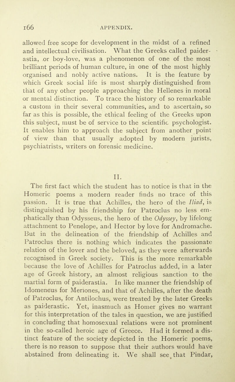 allowed free scope for development in the midst of a refined and intellectual civilisation. What the Greeks called paider- astia, or boy-love, was a phenomenon of one of the most brilliant periods of human culture, in one of the most highly organised and nobly active nations. It is the feature by which Greek social life is most sharply distinguished from that of any other people approaching the Hellenes in moral or mental distinction. To trace the history of so remarkable a custom in their several communities, and to ascertain, so far as this is possible, the ethical feeling of the Greeks upon this subject, must be of service to the scientific psychologist. It enables him to approach the subject from another point of view than that usually adopted by modern jurists, psychiatrists, writers on forensic medicine. II. The first fact which the student has to notice is that in the Homeric poems a modern reader finds no trace of this passion. It is true that Achilles, the hero of the Iliad, is distinguished by his friendship for Patroclus no less em- phatically than Odysseus, the hero of the Odyssey, by lifelong attachment to Penelope, and Hector by love for Andromache. But in the delineation of the friendship of Achilles and Patroclus there is nothing which indicates the passionate relation of the lover and the beloved, as they were afterwards recognised in Greek society. This is the more remarkable because the love of Achilles for Patroclus added, in a later age of Greek history, an almost religious sanction to the martial form of paiderastia. In like manner the friendship of Idomeneus for Menones, and that of Achilles, after the death of Patroclus, for Antilochus, were treated by the later Greeks as paiderastic. Yet, inasmuch as Homer gives no warrant for this interpretation of the tales in question, we are justified in concluding that homosexual relations were not prominent in the so-called heroic age of Greece. Had it formed a dis- tinct feature of the society depicted in the Homeric poems, there is no reason to suppose that their authors would have abstained from delineating it. We shall see4 that Pindar,