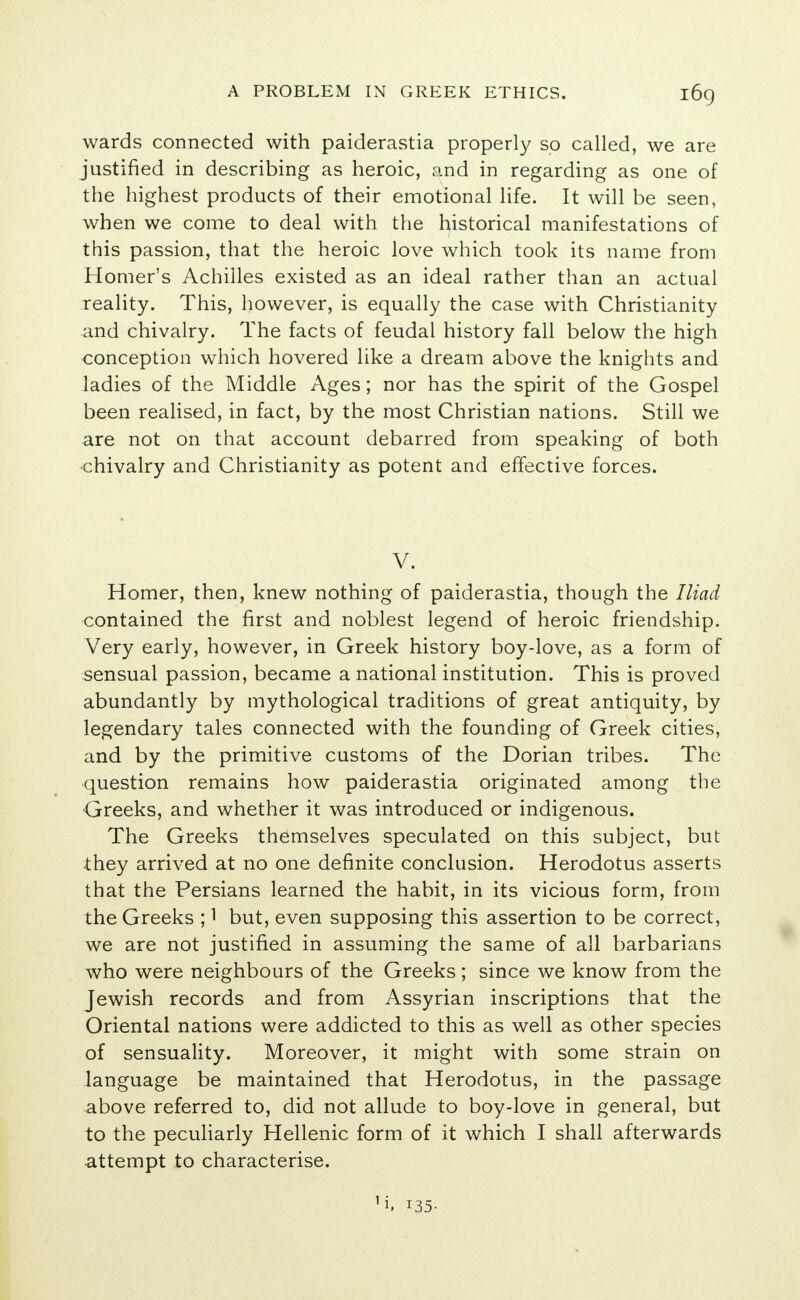 wards connected with paiderastia properly so called, we are justified in describing as heroic, and in regarding as one of the highest products of their emotional life. It will be seen, when we come to deal with the historical manifestations of this passion, that the heroic love which took its name from Homer's Achilles existed as an ideal rather than an actual reality. This, however, is equally the case with Christianity and chivalry. The facts of feudal history fall below the high conception which hovered like a dream above the knights and ladies of the Middle Ages; nor has the spirit of the Gospel been realised, in fact, by the most Christian nations. Still we are not on that account debarred from speaking of both chivalry and Christianity as potent and effective forces. V. Homer, then, knew nothing of paiderastia, though the Iliad contained the first and noblest legend of heroic friendship. Very early, however, in Greek history boy-love, as a form of sensual passion, became a national institution. This is proved abundantly by mythological traditions of great antiquity, by legendary tales connected with the founding of Greek cities, and by the primitive customs of the Dorian tribes. The question remains how paiderastia originated among the Greeks, and whether it was introduced or indigenous. The Greeks themselves speculated on this subject, but they arrived at no one definite conclusion. Herodotus asserts that the Persians learned the habit, in its vicious form, from the Greeks ;1 but, even supposing this assertion to be correct, we are not justified in assuming the same of all barbarians who were neighbours of the Greeks ; since we know from the Jewish records and from Assyrian inscriptions that the Oriental nations were addicted to this as well as other species of sensuality. Moreover, it might with some strain on language be maintained that Herodotus, in the passage above referred to, did not allude to boy-love in general, but to the peculiarly Hellenic form of it which I shall afterwards attempt to characterise. 1i> 135-