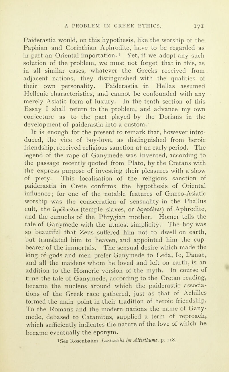 Paiderastia would, on this hypothesis, like the worship of the Paphian and Corinthian Aphrodite, have to be regarded as in part an Oriental importation.1 Yet, if we adopt any such solution of the problem, we must not forget that in this, as in all similar cases, whatever the Greeks received from adjacent nations, they distinguished with the qualities of their own personality. Paiderastia in Hellas assumed Hellenic characteristics, and cannot be confounded with any merely Asiatic form of luxury. In the tenth section of this Essay I shall return to the problem, and advance my own conjecture as to the part played by the Dorians in the development of paiderastia into a custom. It is enough for the present to remark that, however intro- duced, the vice of boy-love, as distinguished from heroic friendship, received religious sanction at an early period. The legend of the rape of Ganymede was invented, according to the passage recently quoted from Plato, by the Cretans with the express purpose of investing their pleasures with a show of piety. This localisation of the religious sanction of paiderastia in Crete confirms the hypothesis of Oriental influence; for one of the notable features of Grseco-Asiatic worship was the consecration of sensuality in the Phallus cult, the UpoSovXot (temple slaves, or bayaderes) of Aphrodite, and the eunuchs of the Phrygian mother. Homer tells the tale of Ganymede with the utmost simplicity. The boy was so beautiful that Zeus suffered him not to dwell on earth, but translated him to heaven, and appointed him the cup- bearer of the immortals. The sensual desire which made the king of gods and men prefer Ganymede to Leda, Io, Danae, and all the maidens whom he loved and left on earth, is an addition to the Homeric version of the myth. In course of time the tale of Ganymede, according to the Cretan reading, became the nucleus around which the paiderastic associa- tions of the Greek race gathered, just as that of Achilles formed the main point in their tradition of heroic friendship. To the Romans and the modern nations the name of Gany- mede, debased to Catamitus, supplied a term of reproach, which sufficiently indicates the nature of the love of which he became eventually the eponym. 'See Rosenbaum, Lustseuche im Altertkume, p. 118.