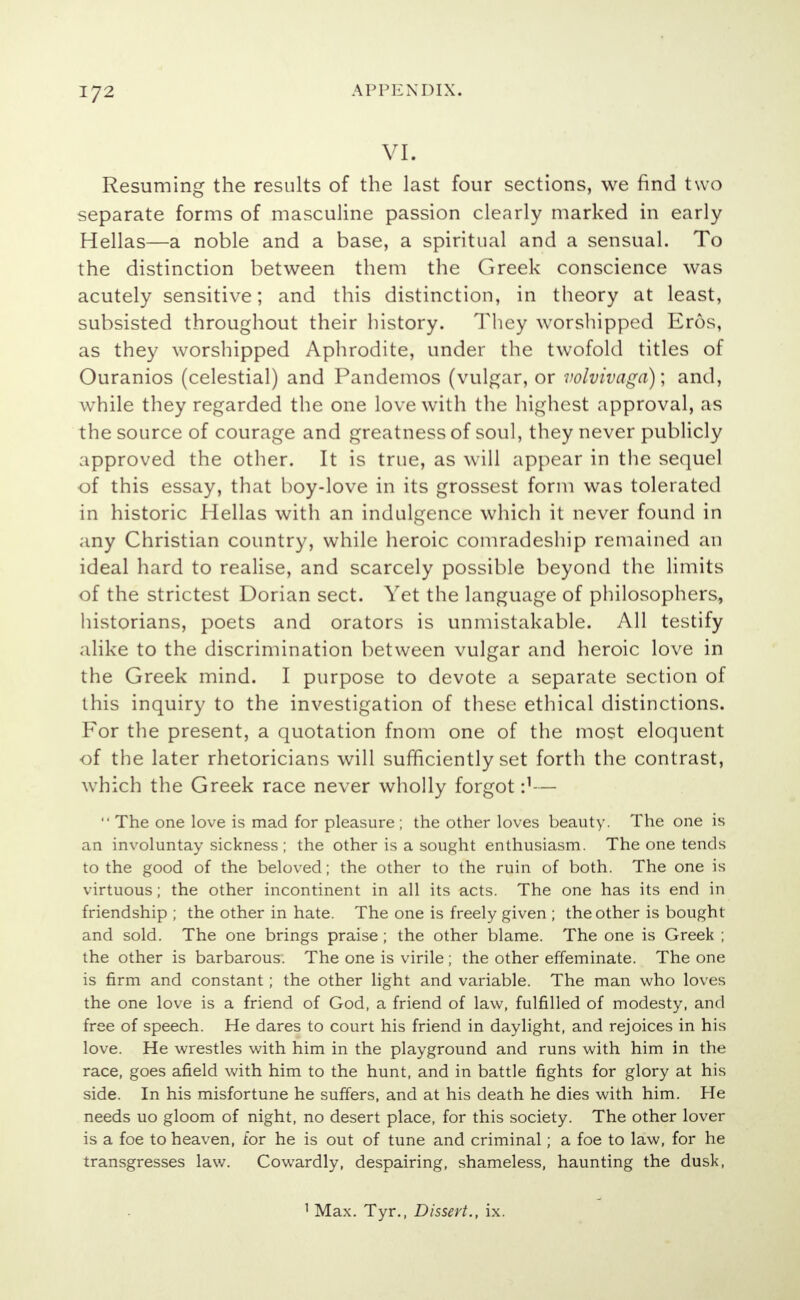 VI. Resuming the results of the last four sections, we find two separate forms of masculine passion clearly marked in early Hellas—a noble and a base, a spiritual and a sensual. To the distinction between them the Greek conscience was acutely sensitive; and this distinction, in theory at least, subsisted throughout their history. They worshipped Eros, as they worshipped Aphrodite, under the twofold titles of Ouranios (celestial) and Pandemos (vulgar, or volvivaga); and, wrhile they regarded the one love with the highest approval, as the source of courage and greatness of soul, they never publicly approved the other. It is true, as will appear in the sequel of this essay, that boy-love in its grossest form was tolerated in historic Hellas with an indulgence which it never found in any Christian country, while heroic comradeship remained an ideal hard to realise, and scarcely possible beyond the limits of the strictest Dorian sect. Yet the language of philosophers, historians, poets and orators is unmistakable. All testify alike to the discrimination between vulgar and heroic love in the Greek mind. I purpose to devote a separate section of this inquiry to the investigation of these ethical distinctions. For the present, a quotation fnom one of the most eloquent of the later rhetoricians will sufficiently set forth the contrast, which the Greek race never wholly forgot i1—  The one love is mad for pleasure ; the other loves beauty. The one is an involuntay sickness ; the other is a sought enthusiasm. The one tends to the good of the beloved; the other to the ruin of both. The one is virtuous; the other incontinent in all its acts. The one has its end in friendship ; the other in hate. The one is freely given ; the other is bought and sold. The one brings praise ; the other blame. The one is Greek ; the other is barbarous. The one is virile ; the other effeminate. The one is firm and constant; the other light and variable. The man who loves the one love is a friend of God, a friend of law, fulfilled of modesty, and free of speech. He dares to court his friend in daylight, and rejoices in his love. He wrestles with him in the playground and runs with him in the race, goes afield with him to the hunt, and in battle fights for glory at his side. In his misfortune he suffers, and at his death he dies with him. He needs uo gloom of night, no desert place, for this society. The other lover is a foe to heaven, for he is out of tune and criminal; a foe to law, for he transgresses law. Cowardly, despairing, shameless, haunting the dusk, 1 Max. Tyr., Dissert., ix.