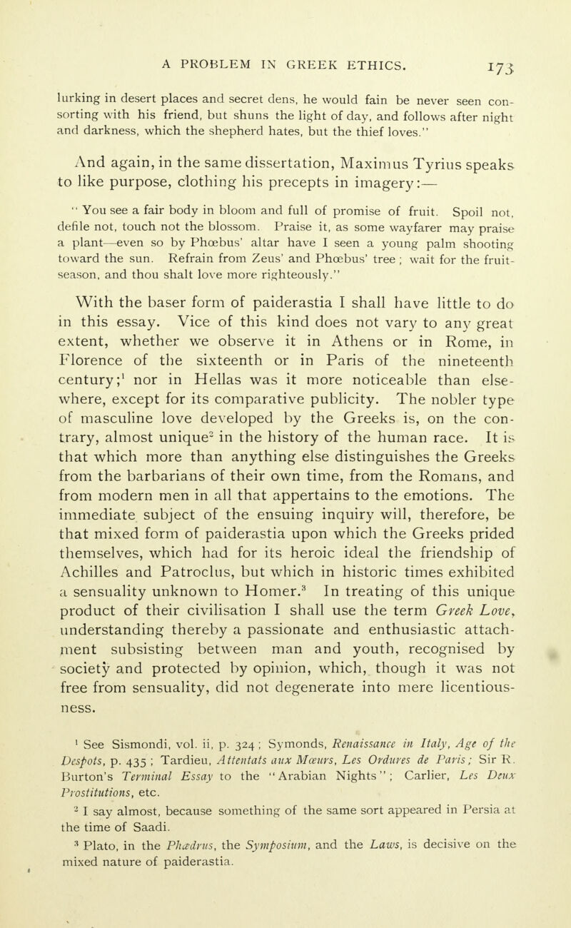 *73 lurking in desert places and secret dens, he would fain be never seen con- sorting with his friend, but shuns the light of day, and follows after night and darkness, which the shepherd hates, but the thief loves. And again, in the same dissertation, Maxim us Tyrius speaks to like purpose, clothing his precepts in imagery:—  You see a fair body in bloom and full of promise of fruit. Spoil not, defile not, touch not the blossom. Praise it, as some wayfarer may praise a plant—even so by Phoebus' altar have I seen a young palm shooting toward the sun. Refrain from Zeus' and Phcebus' tree ; wait for the fruit- season, and thou shalt love more righteously. With the baser form of paiderastia I shall have little to do in this essay. Vice of this kind does not vary to any great extent, whether we observe it in Athens or in Rome, in Florence of the sixteenth or in Paris of the nineteenth century;1 nor in Hellas was it more noticeable than else- where, except for its comparative publicity. The nobler type of masculine love developed by the Greeks is, on the con- trary, almost unique2 in the history of the human race. It is that which more than anything else distinguishes the Greeks from the barbarians of their own time, from the Romans, and from modern men in all that appertains to the emotions. The immediate subject of the ensuing inquiry will, therefore, be that mixed form of paiderastia upon which the Greeks prided themselves, which had for its heroic ideal the friendship of Achilles and Patroclus, but which in historic times exhibited a sensuality unknown to Homer.3 In treating of this unique product of their civilisation I shall use the term Greek Lover understanding thereby a passionate and enthusiastic attach- ment subsisting between man and youth, recognised by society and protected by opinion, which, though it was not free from sensuality, did not degenerate into mere licentious- ness. 1 See Sismondi, vol. ii, p. 324 ; Symonds, Renaissance in Italy, Age of the Despots, p. 435 ; Tardieu, Attentats aux Moeurs, Les Ordures de Paris; Sir R. Burton's Terminal Essay to the Arabian Nights; Carlier, Les Deux Prostitutions, etc. 2 I say almost, because something of the same sort appeared in Persia at the time of Saadi. 3 Plato, in the Pliddrus, the Symposium, and the Laws, is decisive on the mixed nature of paiderastia.