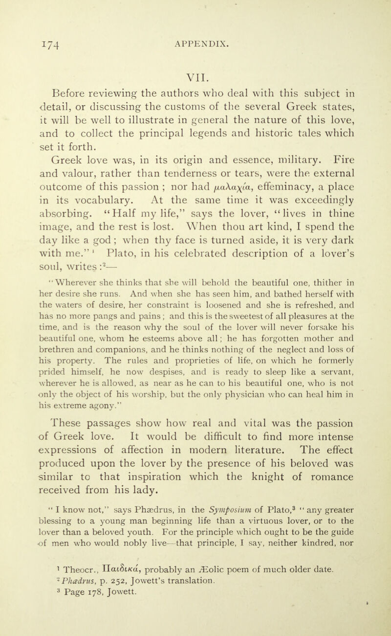 VII. Before reviewing the authors who deal with this subject in detail, or discussing the customs of the several Greek states, it will be well to illustrate in general the nature of this love, and to collect the principal legends and historic tales which set it forth. Greek love was, in its origin and essence, military. Fire and valour, rather than tenderness or tears, were the external outcome of this passion ; nor had /xaXa^'a, effeminacy, a place in its vocabulary. At the same time it was exceedingly absorbing. Half my life, says the lover, lives in thine image, and the rest is lost. When thou art kind, I spend the day like a god ; when thy face is turned aside, it is very dark with me. 1 Plato, in his celebrated description of a lover's soul, writes :2— Wherever she thinks that she will behold the beautiful one, thither in her desire she runs. And when she has seen him, and bathed herself with the waters of desire, her constraint is loosened and she is refreshed, and has no more pangs and pains ; and this is the sweetest of all pleasures at the time, and is the reason why the soul of the lover will never forsake his beautiful one, whom he esteems above all; he has forgotten mother and brethren and companions, and he thinks nothing of the neglect and loss of his property. The rules and proprieties of life, on which he formerly prided himself, he now despises, and is ready to sleep like a servant, wherever he is allowed, as near as he can to his beautiful one, who is not only the object of his worship, but the only physician who can heal him in his extreme agony. These passages show how real and vital was the passion of Greek love. It wrould be difficult to find more intense expressions of affection in modern literature. The effect produced upon the lover by the presence of his beloved was similar to that inspiration which the knight of romance received from his lady.  I know not, says Phsedrus, in the Symposium of Plato,3  any greater blessing to a young man beginning life than a virtuous lover, or to the lover than a beloved youth. For the principle which ought to be the guide •of men who would nobly live—that principle, I say, neither kindred, nor 1 Theocr., ITaiSiKa, probably an /Eolic poem of much older date. •Phadrus, p. 252, Jowett's translation. 3 Page 178, Jowett.