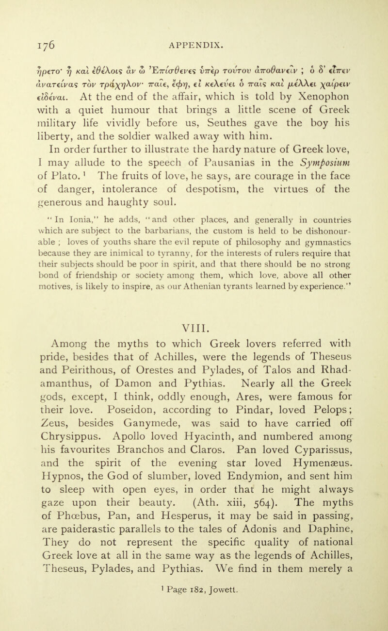 7)p€T0' tj kcu WeXois av S) ,Yt7TLcrO€V€<; virkp tovtov a-n-oBaveiv ; 6 8' ct7rer avaretVas tov Tpa^qXov irate, e<f>r], €t KcXti'ct 6 7rats kou /xe'AAci xaipetv eiSevai. At the end of the affair, which is told by Xenophon with a quiet humour that brings a little scene of Greek military life vividly before us, Seuthes gave the boy his liberty, and the soldier walked away with him. In order further to illustrate the hardy nature of Greek love, I may allude to the speech of Pausanias in the Symposium of Plato.' The fruits of love, he says, are courage in the face of danger, intolerance of despotism, the virtues of the generous and haughty soul. In Ionia, he adds, and other places, and generally in countries which are subject to the barbarians, the custom is held to be dishonour- able ; loves of youths share the evil repute of philosophy and gymnastics because they are inimical to tyranny, for the interests of rulers require that their subjects should be poor in spirit, and that there should be no strong bond of friendship or society among them, which love, above all other motives, is likely to inspire, as our Athenian tyrants learned by experience. VIII. Among the myths to which Greek lovers referred with pride, besides that of Achilles, were the legends of Theseus and Peirithous, of Orestes and Pylades, of Talos and Rhad- amanthus, of Damon and Pythias. Nearly all the Greek gods, except, I think, oddly enough, Ares, were famous for their love. Poseidon, according to Pindar, loved Pelops; Zeus, besides Ganymede, was said to have carried off Chrysippus. Apollo loved Hyacinth, and numbered among his favourites Branchos and Claros. Pan loved Cyparissus, and the spirit of the evening star loved Hymenaeus. Hypnos, the God of slumber, loved Endymion, and sent him to sleep with open eyes, in order that he might always gaze upon their beauty. (Ath. xiii, 564). The myths of Phoebus, Pan, and Hesperus, it may be said in passing, are paiderastic parallels to the tales of Adonis and Daphine, They do not represent the specific quality of national Greek love at all in the same way as the legends of Achilles, Theseus, Pylades, and Pythias. We find in them merely a