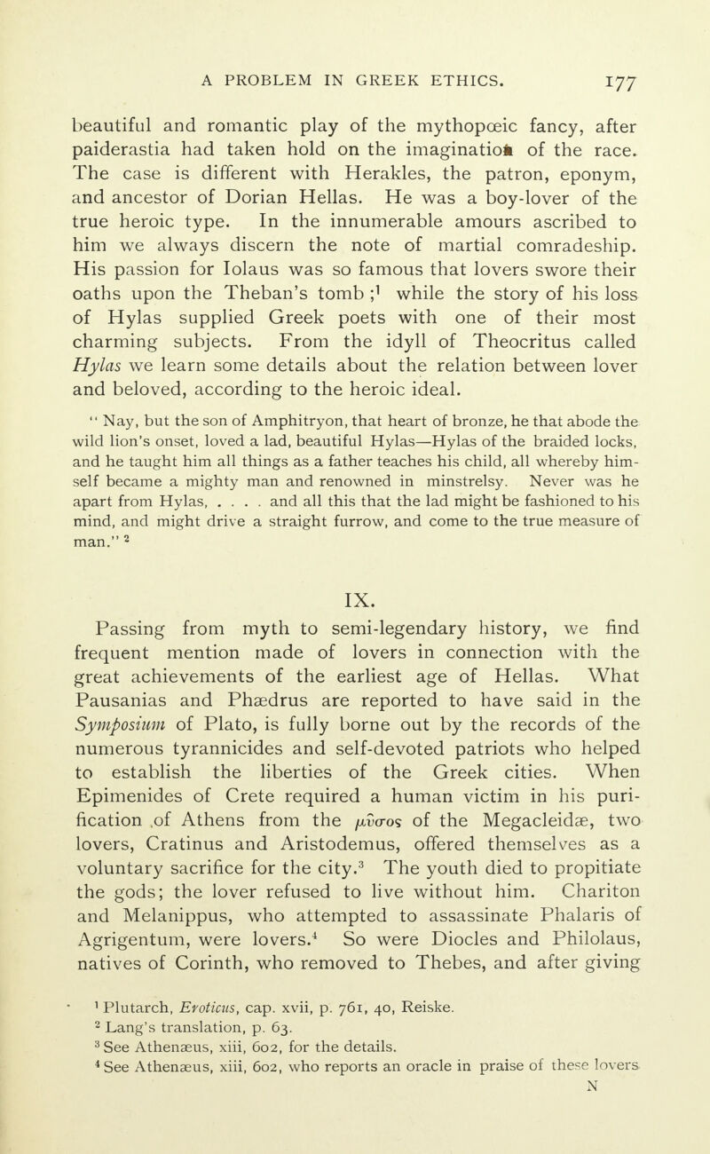 beautiful and romantic play of the mythopceic fancy, after paiderastia had taken hold on the imagination of the race. The case is different with Herakles, the patron, eponym, and ancestor of Dorian Hellas. He was a boy-lover of the true heroic type. In the innumerable amours ascribed to him we always discern the note of martial comradeship. His passion for Iolaus was so famous that lovers swore their oaths upon the Theban's tomb I1 while the story of his loss of Hylas supplied Greek poets with one of their most charming subjects. From the idyll of Theocritus called Hylas we learn some details about the relation between lover and beloved, according to the heroic ideal.  Nay, but the son of Amphitryon, that heart of bronze, he that abode the wild lion's onset, loved a lad, beautiful Hylas—Hylas of the braided locks, and he taught him all things as a father teaches his child, all whereby him- self became a mighty man and renowned in minstrelsy. Never was he apart from Hylas and all this that the lad might be fashioned to his mind, and might drive a straight furrow, and come to the true measure of man. 2 IX. Passing from myth to semi-legendary history, we find frequent mention made of lovers in connection with the great achievements of the earliest age of Hellas. What Pausanias and Phaedrus are reported to have said in the Symposium of Plato, is fully borne out by the records of the numerous tyrannicides and self-devoted patriots who helped to establish the liberties of the Greek cities. When Epimenides of Crete required a human victim in his puri- fication of Athens from the fxvcros of the Megacleidae, two lovers, Cratinus and Aristodemus, offered themselves as a voluntary sacrifice for the city.3 The youth died to propitiate the gods; the lover refused to live without him. Chariton and Melanippus, who attempted to assassinate Phalaris of Agrigentum, were lovers.4 So were Diocles and Philolaus, natives of Corinth, who removed to Thebes, and after giving 1 Plutarch, Erotictts, cap. xvii, p. 761, 40, Reiske. 2 Lang's translation, p. 63. 3 See Athenseus, xiii, 602, for the details. 4 See Athenaeus, xiii, 602, who reports an oracle in praise of these lovers N