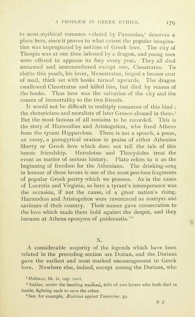 to semi-mythical romance related by Pausanias,1 deserves a place here, since it proves to what extent the popular imagina- tion was impregnated by notions of Greek love. The city of Thespia was at one time infested by a dragon, and young men were offered to appease its fury every year. They all died unnamed and unremembered except one, Cleostratus. To clothe this youth, his lover, Menestratus, forged a brazen coat of mail, thick set with hooks turned upwards. The dragon swallowed Cleostratus and killed him, but died by reason of the hooks. Thus love was the salvation of the city and the source of immortality to the two friends. It would not be difficult to multiply romances of this kind ; the rhetoricians and moralists of later Greece abound in them.2 But the most famous of all remains to be recorded. This is the story of Harmodius and Aristogeiton, who freed Athens from the tyrant Hipparchus. There is not a speech, a poem, an essay, a panegyrical oration in praise of either Athenian liberty or Greek love which does not tell the tale of this heroic friendship. Herodotus and Thucydides treat the event as matter of serious history. Plato refers to it as the beginning of freedom for the Athenians. The drinking-song in honour of these lovers is one of the most precious fragments of popular Greek poetry which we possess. As in the cases of Lucretia and Virginia, so here a tyrant's intemperance was the occasion, if not the cause, of a great nation's rising. Harmodius and Aristogeiton were reverenced as martyrs and saviours of their country. Their names gave consecration to the love which made them bold against the despot, and they became at Athens eponyms of paiderastia.3 X. A considerable majority of the legends which have been related in the preceding section are Dorian, and the Dorians gave the earliest and most marked encouragement to Greek love. Nowhere else, indeed, except among the Dorians, who 1 Hellenics, bk. ix, cap. xxvi. 3 Suidas, under the heading 7rat8t/ca, tells of two lovers who both died in battle, fighting each to save the other. 3 See, for example, JEschines against Timarchus, 59. N 2