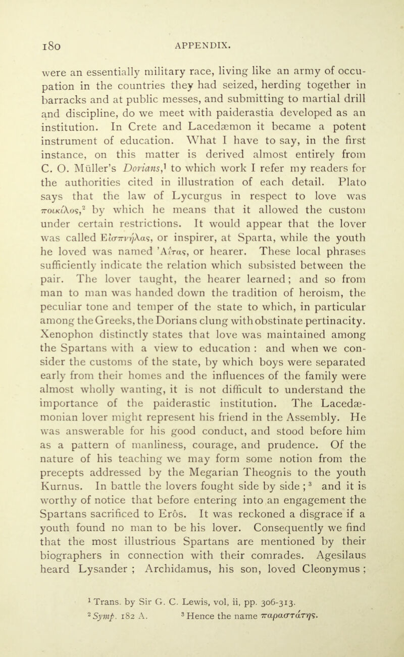 were an essentially military race, living like an army of occu- pation in the countries they had seized, herding together in barracks and at public messes, and submitting to martial drill and discipline, do we meet with paiderastia developed as an institution. In Crete and Lacedaemon it became a potent instrument of education. What I have to say, in the first instance, on this matter is derived almost entirely from C. O. Muller's Dorians J to which work I refer my readers for the authorities cited in illustration of each detail. Plato says that the law of Lycurgus in respect to love was ttoikiAo?,2 by which lie means that it allowed the custom under certain restrictions. It would appear that the lover was called Ela-TrvrjXas, or inspirer, at Sparta, while the youth he loved was named 'AtVas, or hearer. These local phrases sufficiently indicate the relation which subsisted between the pair. The lover taught, the hearer learned; and so from man to man was handed down the tradition of heroism, the peculiar tone and temper of the state to which, in particular among the Greeks, the Dorians clung with obstinate pertinacity. Xenophon distinctly states that love was maintained among the Spartans with a view to education : and when we con- sider the customs of the state, by which boys were separated early from their homes and the influences of the family were almost wholly wanting, it is not difficult to understand the importance of the paiderastic institution. The Lacedae- monian lover might represent his friend in the Assembly. He was answerable for his good conduct, and stood before him as a pattern of manliness, courage, and prudence. Of the nature of his teaching we may form some notion from the precepts addressed by the Megarian Theognis to the youth Kurnus. In battle the lovers fought side by side ;3 and it is worthy of notice that before entering into an engagement the Spartans sacrificed to Eros. It was reckoned a disgrace if a youth found no man to be his lover. Consequently we find that the most illustrious Spartans are mentioned by their biographers in connection with their comrades. Agesilaus heard Lysander ; Archidamus, his son, loved Cleonymus ; 1 Trans, by Sir G. C. Lewis, vol, ii, pp. 306-313.