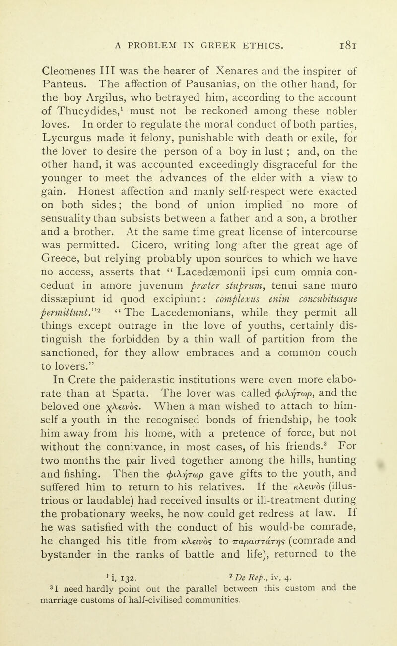 Cleomenes III was the hearer of Xenares and the inspirer of Panteus. The affection of Pausanias, on the other hand, for the boy Argilus, who betrayed him, according to the account of Thucydides,1 must not be reckoned among these nobler loves. In order to regulate the moral conduct of both parties, Lycurgus made it felony, punishable with death or exile, for the lover to desire the person of a boy in lust ; and, on the other hand, it was accounted exceedingly disgraceful for the younger to meet the advances of the elder with a view to gain. Honest affection and manly self-respect were exacted on both sides; the bond of union implied no more of sensuality than subsists between a father and a son, a brother and a brother. At the same time great license of intercourse was permitted. Cicero, writing long after the great age of Greece, but relying probably upon sources to which we have no access, asserts that  Lacedaemonii ipsi cum omnia con- cedunt in amore juvenum pfcetev stuprum, tenui sane muro dissaepiunt id quod excipiunt: complexus enim concuUtusque pevmittunt.2  The Lacedemonians, while they permit all things except outrage in the love of youths, certainly dis- tinguish the forbidden by a thin wall of partition from the sanctioned, for they allow embraces and a common couch to lovers. In Crete the paiderastic institutions were even more elabo- rate than at Sparta. The lover was called ^tArJrwp, and the beloved one xkuvbs. When a man wished to attach to him- self a youth in the recognised bonds of friendship, he took him away from his home, with a pretence of force, but not without the connivance, in most cases, of his friends.3 For two months the pair lived together among the hills, hunting and fishing. Then the (fukrjTwp gave gifts to the youth, and suffered him to return to his relatives. If the kXcivos (illus- trious or laudable) had received insults or ill-treatment during the probationary weeks, he now could get redress at law. If he was satisfied with the conduct of his would-be comrade, he changed his title from kXuvos to irapaa-TaTr}^ (comrade and bystander in the ranks of battle and life), returned to the 1 i, 132. *De Rep., iv, 4. 31 need hardly point out the parallel between this custom and the marriage customs of half-civilised communities.