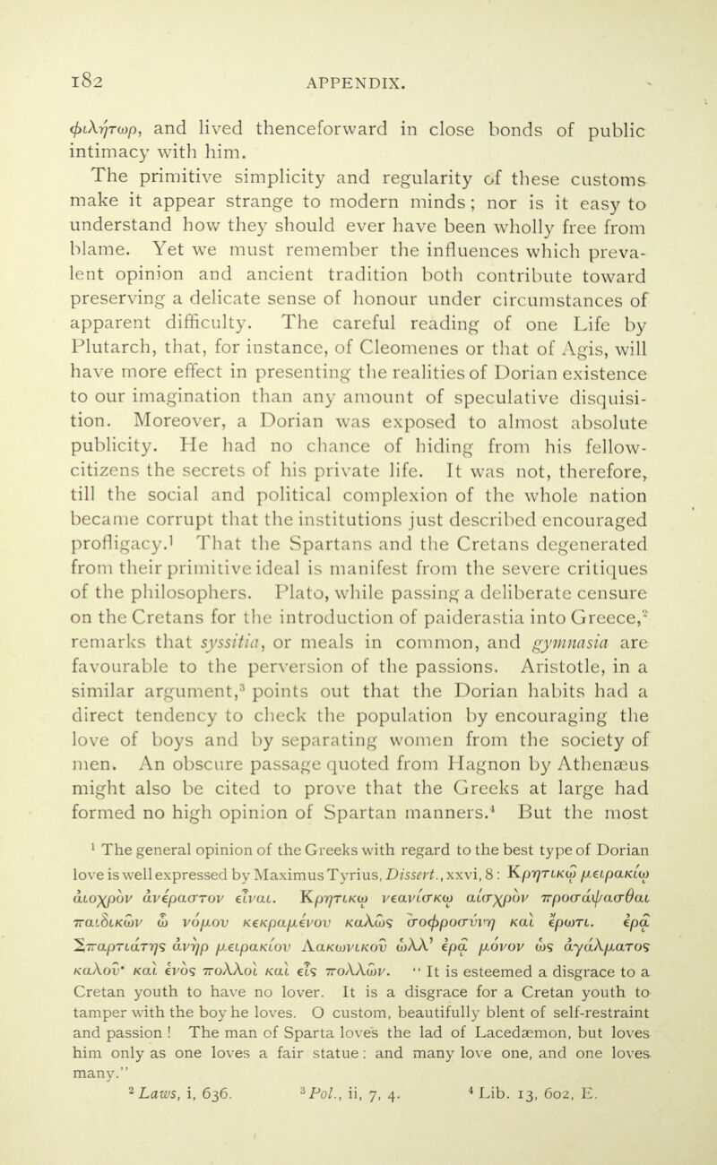 4>i\rjTup, and lived thenceforward in close bonds of public intimacy with him. The primitive simplicity and regularity of these customs make it appear strange to modern minds; nor is it easy to understand how they should ever have been wholly free from blame. Yet we must remember the influences which preva- lent opinion and ancient tradition both contribute toward preserving a delicate sense of honour under circumstances of apparent difficulty. The careful reading of one Life by Plutarch, that, for instance, of Cleomenes or that of Agis, will have more effect in presenting the realities of Dorian existence to our imagination than any amount of speculative disquisi- tion. Moreover, a Dorian was exposed to almost absolute publicity. He had no chance of hiding from his fellow- citizens the secrets of his private life. It was not, therefore, till the social and political complexion of the whole nation became corrupt that the institutions just described encouraged profligacy.1 That the Spartans and the Cretans degenerated from their primitive ideal is manifest from the severe critiques of the philosophers. Plato, while passing a deliberate censure on the Cretans for the introduction of paiderastia into Greece, remarks that syssitia, or meals in common, and gymnasia are favourable to the perversion of the passions. Aristotle, in a similar argument,3 points out that the Dorian habits had a direct tendency to check the population by encouraging the love of boys and by separating women from the society of men. An obscure passage quoted from Hagnon by Athenaeus might also be cited to prove that the Greeks at large had formed no high opinion of Spartan manners.4 But the most 1 The general opinion of the Greeks with regard to the best type of Dorian love is well expressed by Maximus Tyrius, Dissert., xxvi, 8 : KprjTiKw fieipaKLU) atoxpov avepaarov elvai. KprjTLKO) veavLCTKio a(.cr)(pov 7rpocrd\l/acr6at ttollSikwv 5) vopiov KeKpapLevov koAo>5 crocfrpocrvvr) Kal epcoTi. ipa ^—apTLaTTjS avrjp p.eipaKiov Aolkwvlkov wAA' ipa p\ovov ws dyaA^taTO? koXov' Kal evo? ttoAAoi Kal et? 7to/\Acoj/.  It is esteemed a disgrace to a Cretan youth to have no lover. It is a disgrace for a Cretan youth to tamper with the boy he loves. O custom, beautifully blent of self-restraint and passion ! The man of Sparta loves the lad of Lacedaemon, but loves him only as one loves a fair statue: and many love one, and one loves many. 2 Laws, i, 636. 'sPol., ii, 7, 4. 4 Lib. 13, 602, E.