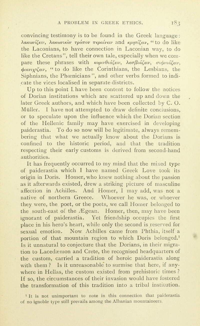 convincing testimony is to be found in the Greek language: XaKOiVL&LV, XoLKOOVlKOV TpOTTOV 7T€paLV€LV 3.1ld Kp7]Tit,€LVj  tO do like the Laconians, to have connection in Laconian way, to do like the Cretans, tell their own tale, especially when we com- pare these phrases with KopLvOcd^eiv, A.e(r/3ia£av, o-i<£i/ia£eiv, ^oivt^^ctv,  to do like the Corinthians, the Lesbians, the Siphnians, the Phoenicians, and other verbs formed to indi- cate the vices localised in separate districts. Up to this point I. have been content to follow the notices of Dorian institutions which are scattered up and down the later Greek authors, and which have been collected by C. O. Miiller. I have not attempted to draw definite conclusions, or to speculate upon the influence which the Dorian section of the Hellenic family may have exercised in developing paiderastia. To do so now will be legitimate, always remem- bering that what we actually know about the Dorians is confined to the historic period, and that the tradition respecting their early customs is derived from second-hand authorities. It has frequently occurred to my mind that the mixed type of paiderastia which I have named Greek Love took its origin in Doris. Homer, who knew nothing about the passion as it afterwards existed, drew a striking picture of masculine affection in Achilles. And Homer, I may add, was not a native of northern Greece. Whoever he was, or whoever they were, the poet, or the poets, we call Homer belonged to the south-east of the v^Egean. Homer, then, may have been ignorant of paiderastia. Yet friendship occupies the first place in his hero's heart, while only the second is reserved for sexual emotion. Now Achilles came from Phthia, itself a portion of that mountain region to which Doris belonged.1 Is it unnatural to conjecture that the Dorians, in their migra- tion to Lacedaemon and Crete, the recognised headquarters of the custom, carried a tradition of heroic paiderastia along with them ? Is it unreasonable to surmise that here, if any- where in Hellas, the custom existed from prehistoric times ? If so, the circumstances of their invasion would have fostered the transformation of this tradition into a tribal institution. 1 It is not unimportant to note in this connection that paiderastia of no ignoble type still prevails among the Albanian mountaineers.