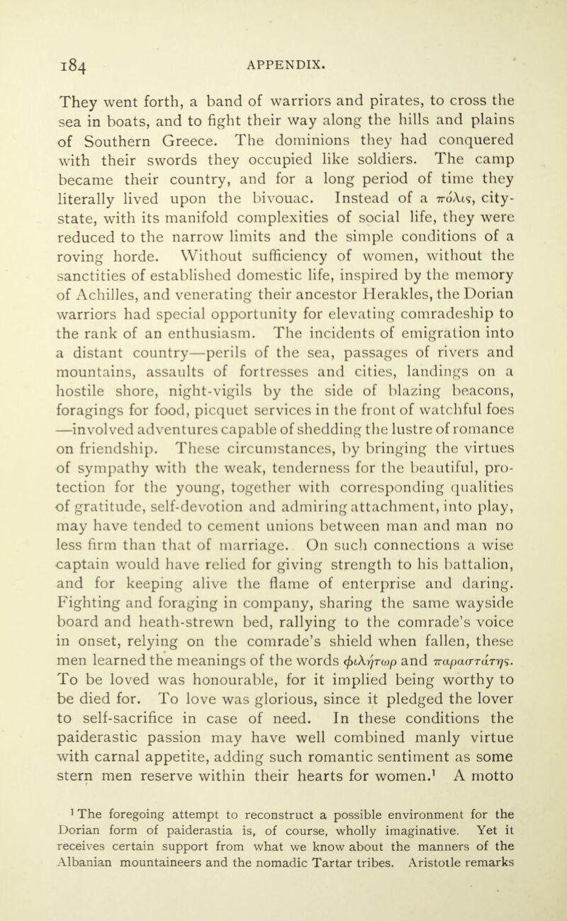 They went forth, a band of warriors and pirates, to cross the sea in boats, and to fight their way along the hills and plains of Southern Greece. The dominions they had conquered with their swords they occupied like soldiers. The camp became their country, and for a long period of time they literally lived upon the bivouac. Instead of a 71-oA.is, city- state, with its manifold complexities of social life, they were reduced to the narrow limits and the simple conditions of a roving horde. Without sufficiency of women, without the sanctities of established domestic life, inspired by the memory of Achilles, and venerating their ancestor Herakles, the Dorian warriors had special opportunity for elevating comradeship to the rank of an enthusiasm. The incidents of emigration into a distant country—perils of the sea, passages of rivers and mountains, assaults of fortresses and cities, landings on a hostile shore, night-vigils by the side of blazing beacons, foragings for food, picquet services in the front of watchful foes —involved adventures capable of shedding the lustre of romance on friendship. These circumstances, by bringing the virtues of sympathy with the weak, tenderness for the beautiful, pro- tection for the young, together with corresponding qualities of gratitude, self-devotion and admiring attachment, into play, may have tended to cement unions between man and man no less firm than that of marriage. On such connections a wise captain would have relied for giving strength to his battalion, and for keeping alive the flame of enterprise and daring. Fighting and foraging in company, sharing the same wayside board and heath-strewn bed, rallying to the comrade's voice in onset, relying on the comrade's shield when fallen, these men learned the meanings of the words </>tAr/ro)/3 and Trapaardrt}^. To be loved was honourable, for it implied being worthy to be died for. To love was glorious, since it pledged the lover to self-sacrifice in case of need. In these conditions the paiderastic passion may have well combined manly virtue with carnal appetite, adding such romantic sentiment as some stern men reserve within their hearts for women.1 A motto 1 The foregoing attempt to reconstruct a possible environment for the Dorian form of paiderastia is, of course, wholly imaginative. Yet it receives certain support from what we know about the manners of the Albanian mountaineers and the nomadic Tartar tribes. Aristotle remarks