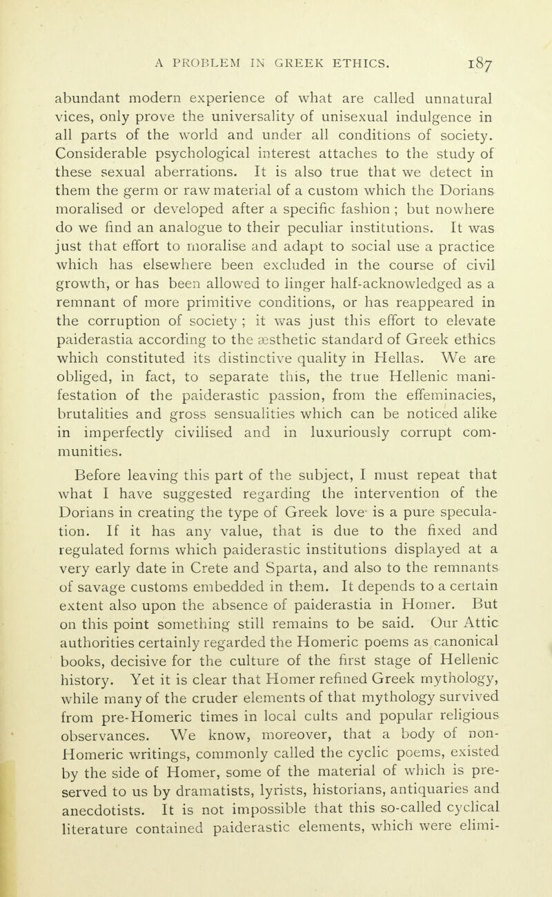 abundant modern experience of what are called unnatural vices, only prove the universality of unisexual indulgence in all parts of the world and under all conditions of society. Considerable psychological interest attaches to the study of these sexual aberrations. It is also true that we detect in them the germ or raw material of a custom which the Dorians moralised or developed after a specific fashion ; but nowhere do we find an analogue to their peculiar institutions. It was just that effort to moralise and adapt to social use a practice which has elsewhere been excluded in the course of civil growth, or has been allowed to linger half-acknowledged as a remnant of more primitive conditions, or has reappeared in the corruption of society ; it was just this effort to elevate paiderastia according to the aesthetic standard of Greek ethics which constituted its distinctive quality in Hellas. We are obliged, in fact, to separate this, the true Hellenic mani- festation of the paiderastic passion, from the effeminacies, brutalities and gross sensualities which can be noticed alike in imperfectly civilised and in luxuriously corrupt com- munities. Before leaving this part of the subject, I must repeat that what I have suggested regarding the intervention of the Dorians in creating the type of Greek love- is a pure specula- tion. If it has any value, that is due to the fixed and regulated forms which paiderastic institutions displayed at a very early date in Crete and Sparta, and also to the remnants of savage customs embedded in them. It depends to a certain extent also upon the absence of paiderastia in Homer. But on this point something still remains to be said. Our Attic authorities certainly regarded the Homeric poems as canonical books, decisive for the culture of the first stage of Hellenic history. Yet it is clear that Homer refined Greek mythology, while many of the cruder elements of that mythology survived from pre-Homeric times in local cults and popular religious observances. We know, moreover, that a body of non- Homeric writings, commonly called the cyclic poems, existed by the side of Homer, some of the material of which is pre- served to us by dramatists, lyrists, historians, antiquaries and anecdotists. It is not impossible that this so-called cyclical literature contained paiderastic elements, which were elimi-