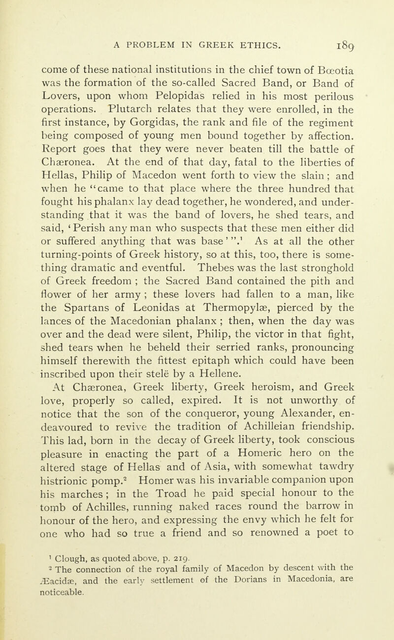 come of these national institutions in the chief town of Bceotia was the formation of the so-called Sacred Band, or Band of Lovers, upon whom Pelopidas relied in his most perilous operations. Plutarch relates that they were enrolled, in the first instance, by Gorgidas, the rank and file of the regiment being composed of young men bound together by affection. Report goes that they were never beaten till the battle of Chaeronea. At the end of that day, fatal to the liberties of Hellas, Philip of Macedon went forth to view the slain; and when he came to that place where the three hundred that fought his phalanx lay dead together, he wondered, and under- standing that it was the band of lovers, he shed tears, and said, ' Perish any man who suspects that these men either did or suffered anything that was base' 'V As at all the other turning-points of Greek history, so at this, too, there is some- thing dramatic and eventful. Thebes was the last stronghold of Greek freedom ; the Sacred Band contained the pith and flower of her army ; these lovers had fallen to a man, like the Spartans of Leonidas at Thermopylae, pierced by the lances of the Macedonian phalanx ; then, when the day was over and the dead were silent, Philip, the victor in that fight, shed tears when he beheld their serried ranks, pronouncing himself therewith the fittest epitaph which could have been inscribed upon their stele by a Hellene. At Chaeronea, Greek liberty, Greek heroism, and Greek love, properly so called, expired. It is not unworthy of notice that the son of the conqueror, young Alexander, en- deavoured to revive the tradition of Achilleian friendship. This lad, born in the decay of Greek liberty, took conscious pleasure in enacting the part of a Homeric hero on the altered stage of Hellas and of Asia, with somewhat tawdry histrionic pomp.2 Homer was his invariable companion upon his marches ; in the Troad he paid special honour to the tornb of Achilles, running naked races round the barrow in honour of the hero, and expressing the envy which he felt for one who had so true a friend and so renowned a poet to 1 Clough, as quoted above, p. 219. 2 The connection of the royal family of Macedon by descent with the iEacidse, and the early settlement of the Dorians in Macedonia, are noticeable.