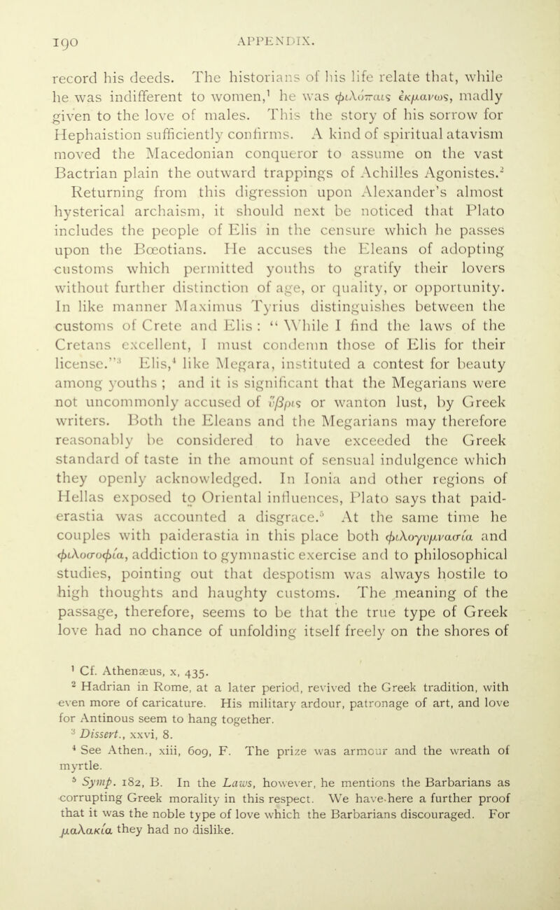 igo record his deeds. The historians of his life relate that, while he was indifferent to women,1 he was ^tAo-ats eK/xai'tos, madly given to the love of males. This the story of his sorrow for Hephaistion sufficiently confirms. A kind of spiritual atavism moved the Macedonian conqueror to assume on the vast Bactrian plain the outward trappings of Achilles Agonistes.2 Returning from this digression upon Alexander's almost hysterical archaism, it should next be noticed that Plato includes the people of Elis in the censure which he passes upon the Boeotians. He accuses the Eleans of adopting customs which permitted youths to gratify their lovers without further distinction of age, or quality, or opportunity. In like manner Maximus Tyrius distinguishes between the customs of Crete and Elis : ,( While I find the laws of the Cretans excellent, I must condemn those of Elis for their license.:i Elis,4 like Megara, in>tituted a contest for beauty among youths ; and it is significant that the Megarians were not uncommonly accused of v/3pis or wanton lust, by Greek writers. Both the Eleans and the Megarians may therefore reasonably be considered to have exceeded the Greek standard of taste in the amount of sensual indulgence which they openly acknowledged. In Ionia and other regions of Hellas exposed to Oriental influences, Plato says that paid- erastia was accounted a disgrace.6 At the same time he couples with paiderastia in this place both <fnkoyvfiva(rCa and <f>u\o(Tocf>La, addiction to gymnastic exercise and to philosophical studies, pointing out that despotism was always hostile to high thoughts and haughty customs. The meaning of the passage, therefore, seems to be that the true type of Greek love had no chance of unfolding itself freely on the shores of 1 Cf. Athenaeus, x, 435. 2 Hadrian in Rome, at a later period, revived the Greek tradition, with even more of caricature. His military ardour, patronage of art, and love for Antinous seem to hang together. 3 Dissert., xxvi, 8. 4 See Athen., xiii, 609, F. The prize was armour and the wreath of myrtle. 6 Symp. 182, B. In the Laws, however, he mentions the Barbarians as corrupting Greek morality in this respect. We have-here a further proof that it was the noble type of love which the Barbarians discouraged. For jxaXaKLa they had no dislike.