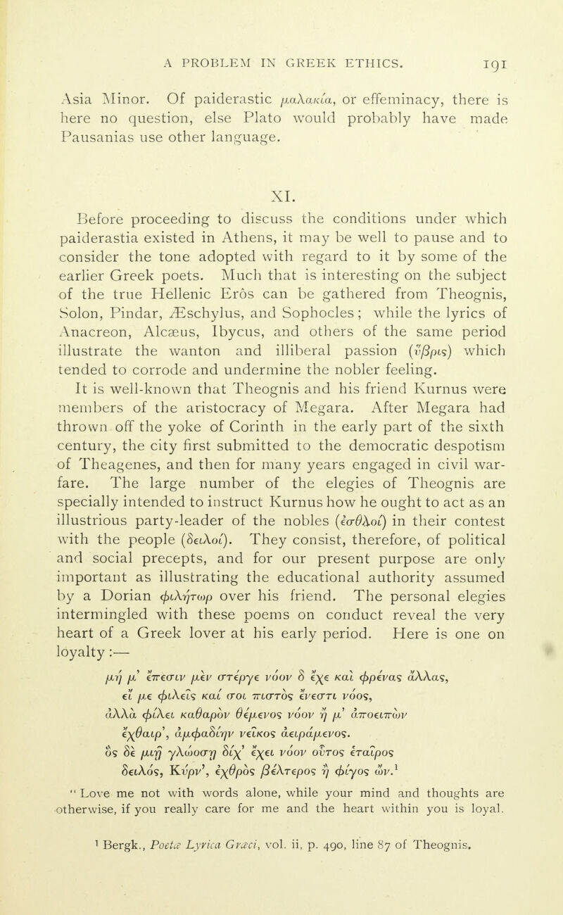 Asia Minor. Of paiderastic /xaAa/aa, or effeminacy, there is here no question, else Plato would probably have made Pausanias use other language. XL Before proceeding to discuss the conditions under which paiderastia existed in Athens, it may be well to pause and to consider the tone adopted with regard to it by some of the earlier Greek poets. Much that is interesting on the subject of the true Hellenic Eros can be gathered from Theognis, Solon, Pindar, yEschylus, and Sophocles; while the lyrics of Anacreon, Alcaeus, Ibycus, and others of the same period illustrate the wanton and illiberal passion (v/fyus) which tended to corrode and undermine the nobler feeling. It is well-known that Theognis and his friend Kurnus were members of the aristocracy of Megara. After Megara had thrown off the yoke of Corinth in the early part of the sixth century, the city first submitted to the democratic despotism of Theagenes, and then for many years engaged in civil war- fare. The large number of the elegies of Theognis are specially intended to instruct Kurnus how he ought to act as an illustrious party-leader of the nobles (eV#Aoi) in their contest with the people (SeiAoi). They consist, therefore, of political and social precepts, and for our present purpose are only important as illustrating the educational authority assumed by a Dorian faXrjTwp over his friend. The personal elegies intermingled with these poems on conduct reveal the very heart of a Greek lover at his early period. Here is one on loyalty :— /A7] jx hreaLv [xkv crrepye voov 8 e^e kgu </>peVas aAAas, et /xc </>iAets /cat crot ttlo-tos Zye<TTi voos, dAAa <£i'Aei KaOapov Oefxtvos voov rj pJ a.7roei7ran/ e)(0aip\ apL<pa8Lr)v vet/cos atipapievos. os 8e pafj yXijJoarj 8t^' e^et voov ovto<; eratpos SctAos, Kvpj/', ix@pos yScArepos rj <£tyos an/.1  Love me not with words alone, while your mind and thoughts are otherwise, if you really care for me and the heart within you is loyal. 1 Bergk., PoeUv Lyvica Graci, vol. ii, p. 490, line 87 of Theognis.