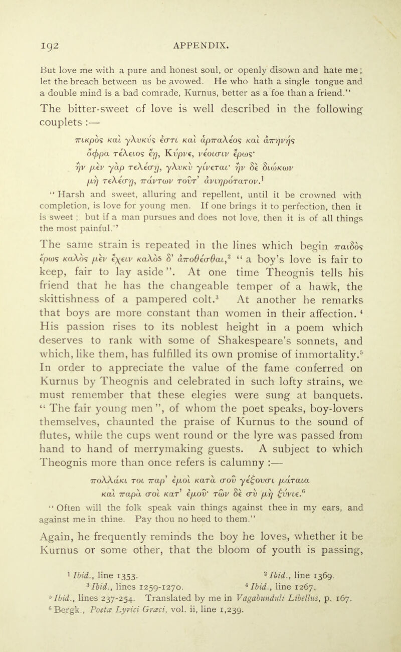 ig2 But love me with a pure and honest soul, or openly disown and hate me; let the breach between us be avowed. He who hath a single tongue and a double mind is a bad comrade, Kurnus, better as a foe than a friend. The bitter-sweet cf love is well described in the following couplets :— TTLKpOS KOLL y\vKVS i(TTL KOI d^7Ta/\eO? KOU U7T7/l'>/9 o<f>pa TeAeto? o/, Kvprt, vioMTW cpws* rjv fxev yap TcAecny, y\vKV yiverai' ?}r 8e 8uoku)v per] TcX.ea'rjj iravrtav tovt a.vvqp6rarov*^  Harsh and sweet, alluring and repellent, until it be crowned with completion, is love for young men. If one brings it to perfection, then it is sweet ; but if a man pursues and does not love, then it is of all things the most painful. The same strain is repeated in the lines which begin 7rcu86s /caAo? p.kv ?x€tv koAoS 8' anroBccrOat,*  a boy's love is fair to keep, fair to lay aside. At one time Theognis tells his friend that he has the changeable temper of a hawk, the skittishness of a pampered colt.;) At another he remarks that boys are more constant than women in their affection.4 His passion rises to its noblest height in a poem which deserves to rank with some of Shakespeare's sonnets, and which, like them, has fulfilled its own promise of immortality.' In order to appreciate the value of the fame conferred on Kurnus by Theognis and celebrated in such lofty strains, we must remember that these elegies were sung at banquets.  The fair young men, of whom the poet speaks, boy-lovers themselves, chaunted the praise of Kurnus to the sound of flutes, while the cups went round or the lyre was passed from hand to hand of merrymaking guests. A subject to which Theognis more than once refers is calumny :— 7roAAa/a Tot Trap e/xot Kara crov yi^ovai p,draia koX ivapa croc Kar ipiov' ruiv (rv /zt) £vvl€.6  Often will the folk speak vain things against thee in my ears, and against me in thine. Pay thou no heed to them. Again, he frequently reminds the boy he loves, whether it be Kurnus or some other, that the bloom of youth is passing, 1 Ibid., line 1353. 2 Ibid., line 1369. 3 Ibid., lines 1259-1270. 4 Ibid., line 1267. 5Ibid., lines 237-254. Translated by me in Vagabnnduli Libellus, p. 167. fi Bergk., Poeta Lyrici Graci, vol. ii, line 1,239.