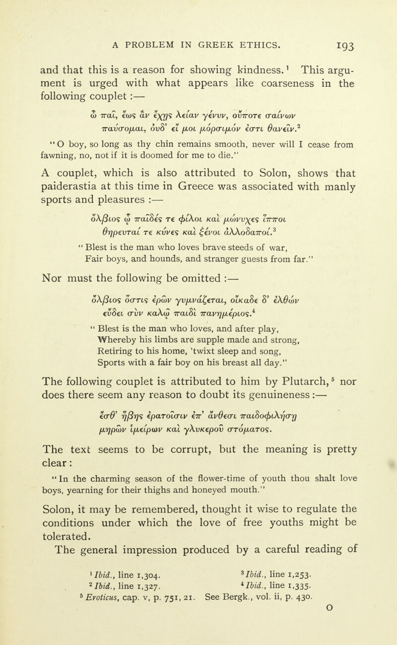 and that this is a reason for showing kindness.1 This argu- ment is urged with what appears like coarseness in the following couplet :— <o 7rat, €(os av exi)1* ^^av yevvv, ov7roTe (ratvoov Trava-ofxat, ovS' ct /jlol p,6p(TLfx6v ecrrt Oavziv2 O boy, so long as thy chin remains smooth, never will I cease from fawning, no, not if it is doomed for me to die. A couplet, which is also attributed to Solon, shows that paiderastia at this time in Greece was associated with manly- sports and pleasures :— o\(3lo<; (o 7ratSes re ((>lXol kcu /xwvv^es lttttol Orjpevrat re kwcs /cat ££voi dAAoSa.7roi.3  Blest is the man who loves brave steeds of war, Fair boys, and hounds, and stranger guests from far. Nor must the following be omitted :— 6X./3lo<s oVti? ipwv yv/JLvd^ercu, otKaSe 8' iXOwv evSet (xvv KaXdo 7rat8t 7rav^/>iepios.4  Blest is the man who loves, and after play, Whereby his limbs are supple made and strong, Retiring to his home, 'twixt sleep and song, Sports with a fair boy on his breast all day. The following couplet is attributed to him by Plutarch,5 nor does there seem any reason to doubt its genuineness :— €<T0' yfirjs ipaTOL(TLV e7r' avOecrc iraLSocjuX-ifjo-y fx-qpwv IfieLpoiv kcu yXvKcpov o-TO/Aaros. The text seems to be corrupt, but the meaning is pretty- clear :  In the charming season of the fiower-time of youth thou shalt love boys, yearning for their thighs and honeyed mouth. Solon, it may be remembered, thought it wise to regulate the conditions under which the love of free youths might be tolerated. The general impression produced by a careful reading of 1 Ibid., line 1,304. 3Ibid., line 1,253. 2 Ibid., line 1,327. iIbid., line 1,335. 5 Eroticus, cap. v, p. 751, 21. See Bergk., vol. ii, p. 430. O