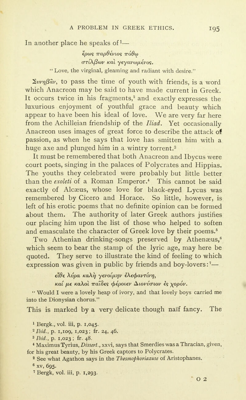 In another place he speaks of1— cttlX/Smv kcu yeyavco/xevos.  Love, the virginal, gleaming and radiant with desire. %wr)Pav, to pass the time of youth with friends, is a word which Anacreon may be said to have made current in Greek. It occurs twice in his fragments,2 and exactly expresses the luxurious enjoyment of youthful grace and beauty which appear to have been his ideal of love. We are very far here from the Achilleian friendship of the Iliad. Yet occasionally Anacreon uses images of great force to describe the attack of passion, as when he says that love has smitten him with a huge axe and plunged him in a wintry torrent.3 It must be remembered that both Anacreon and Ibycus were court poets, singing in the palaces of Polycrates and Hippias. The youths they celebrated were probably but little better than the exoleti of a Roman Emperor.4 This cannot be said exactly of Alcaeus, whose love for blaGk-eyed Lycus was remembered by Cicero and Horace. So little, however, is left of his erotic poems that no definite opinion can be formed about them. The authority of later Greek authors justifies our placing him upon the list of those who helped to soften and emasculate the character of Greek love by their poems.5 Two Athenian drinking-songs preserved by Athenseus,6 which seem to bear the stamp of the lyric age, may here be quoted. They serve to illustrate the kind of feeling to which expression was given in public by friends and boy-lovers:7— c'lOe Xvpa KaXy yevoifjirjv iXecf>avTLvrj, Kai /xe kolXol 7ratSes cfiepotev Alovvvlov es xppov.  Would I were a lovely heap of ivory, and that lovely boys carried me into the Dionysian chorus. This is marked by a very delicate though naif fancy. The 1 Bergk., vol. iii, p. 1,045. 2 Ibid., p. 1,109, 1.023; fr- 24> 46. 3 Ibid., p. 1,023 ; fr. 48. 4 Maximus Tyrius, Dissert., xxvi, says that Smerdies was a Thracian, given, for his great beauty, by his Greek captors to Polycrates. 2 See what Agathon says in the Thesmophoriazuse of Aristophanes. 6 xv, 695. 7 Bergk, vol. iii, p. 1,293. ' O 2