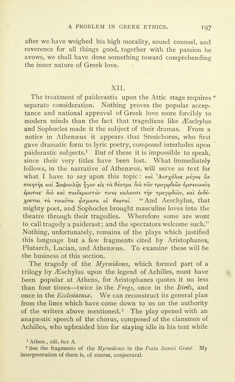 after we have weighed his high morality, sound counsel, and reverence for all things good, together with the passion he avows, we shall have done something toward comprehending the inner nature of Greek love. XII. The treatment of paiderastia upon the Attic stage requires * separate consideration. Nothing proves the popular accep- tance and national approval of Greek love more forcibly to modern minds than the fact that tragedians like iEschylus and Sophocles made it the subject of their dramas. From a notice in Athenaeus it appears that Stesichorus, who first gave dramatic form to lyric poetry, composed interludes upon paiderastic subjects.1 But of these it is impossible to speak, since their very titles have been lost. What immediately follows, in the narrative of Athenaeus, will serve as text for what I have to say upon this topic: koL 'A«rx^A.os /xiyas wv TTOLrjTTjs koll ^o^okA^s rjyov €t? tol Scarpa Sta Toiv TpayioStwv apCTtVLKOVS cpwras' Sio kcu 7rat8epa(rrai/ rives xakovai ttjv rpayioStav, koX ck8c- XOVtcll ra TOiavra avpara ol Oearai.  And Aeschylus, that mighty poet, and Sophocles brought masculine loves into the theatre through their tragedies. Wherefore some are wont to call tragedy a paiderast; and the spectators welcome such. Nothing, unfortunately, remains of the plays which justified this language but a few fragments cited by Aristophanes, Plutarch, Lucian, and Athenaeus. To examine these will be the business of this section. The tragedy of the Myrmidones, which formed part of a trilogy by iEschylus upon the legend of Achilles, must have been popular at Athens, for Aristophanes quotes it no less than four times—twice in the Frogs, once in the Birds, and once in the Kcclesiazusce. We can reconstruct its general plan from the lines which have come down to us on the authority of the writers above mentioned.2 The play opened with an anapaestic speech of the chorus, composed of the clansmen of Achilles, who upbraided him for staying idle in his tent while 1 Athen., xiii, 601 A. 2 See the fragments of the Myrmidones in the Poetcs Scenici Grceci. My interpretration of them is, of course, conjectural.